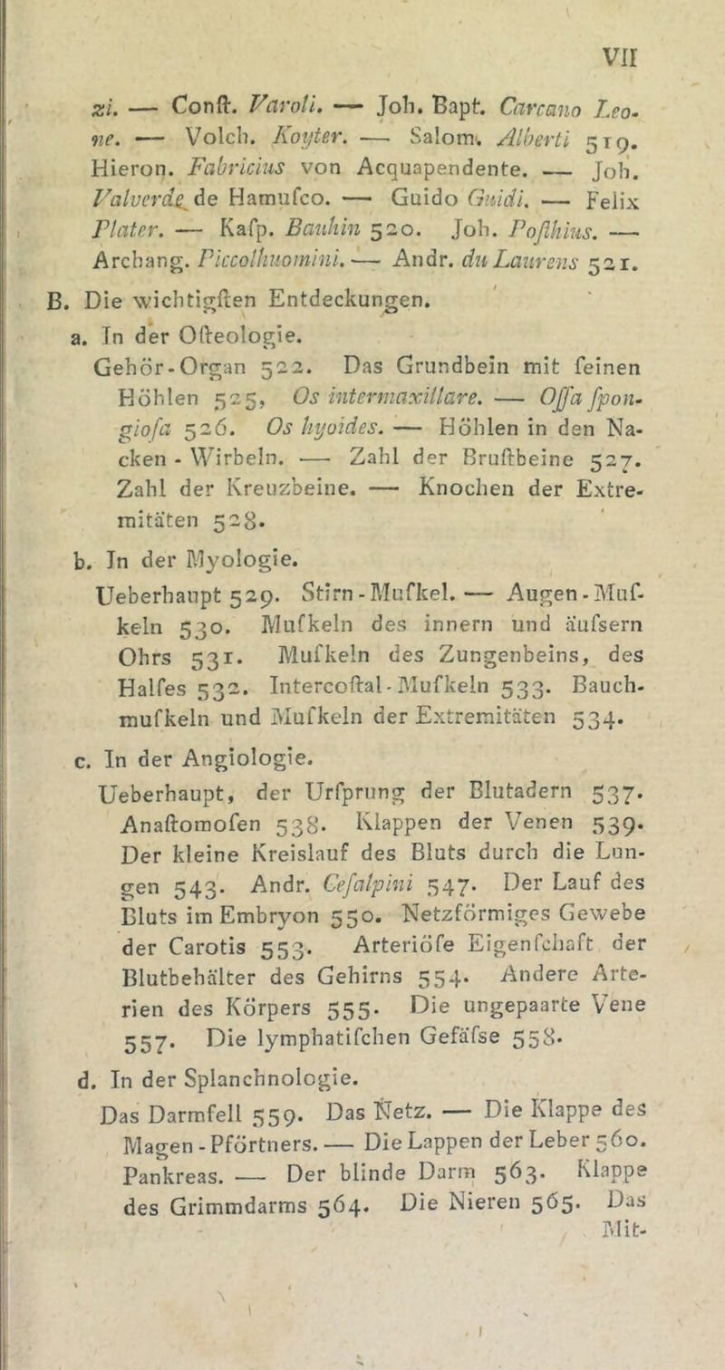 vir zi. — Confl:. Vavoti. — Joh. Bapt. Carcano Leo. ne. — Volcli. Koyter. — Salonr. Alberti 519. Hieron. Fabricius von Acquapendente. — Job. Valverd^^e Hamufco. — Guido Guidi. — Felix riater. — Kafp. Bauhin 520. Job. Foflhius. — Arcbang. Plccolhuomini. ~— Andr. du Laiirens 521. B. Die wichtigften Entdeckungen. a. In der Ofteologie. Gehör-Organ 522. Das Grundbein mit feinen Höhlen 525, Os intermaxillare. — Offa fpon. giofa 526. Os hyoides. — Höhlen in den Na- cken - Wirbeln. — Zahl der Bruftbeine 527. Zahl der Kreuzbeine. — Knochen der Extre- mitäten 528. b. In der Myologie. Ueberhanpt 529. Stirn - Mufkel. — Augen - Muf- keln 530. Mufkeln des innern und äufsern Ohrs 531- Mufkeln des Zungenbeins, des Halfes 532. Intercoftal-Mufkeln 533. Bauch- raufkeln und Mufkeln der Extremitäten 534. c. In der Angiologie. Ueberhaupt, der Urfprung der Blutadern 537. Anaftomofen 538. Klappen der Venen 339. Der kleine Kreislauf des Bluts durch die Lun- gen 543. Andr. Cefalpini 347. Der Lauf des Bluts im Embryon 550. Netzförmiges Gewebe der Carotis 553. Arteriöfe Eigenfchaft der Blutbehälter des Gehirns 354. Andere Arte- rien des Körpers 553. Die ungepaarte Vene 557. Die lymphatifchen Gefäfse 55S* d. In der Splanchnologie. Das Darmfell 359. Das Netz. — Die Klappe des Magen - Pförtners. — Die Lappen der Leber 560. Pankreas. — Der blinde Darm 5^.^* Klappe des Grimmdarms 564. Die Nieren 565. Das hlit- I
