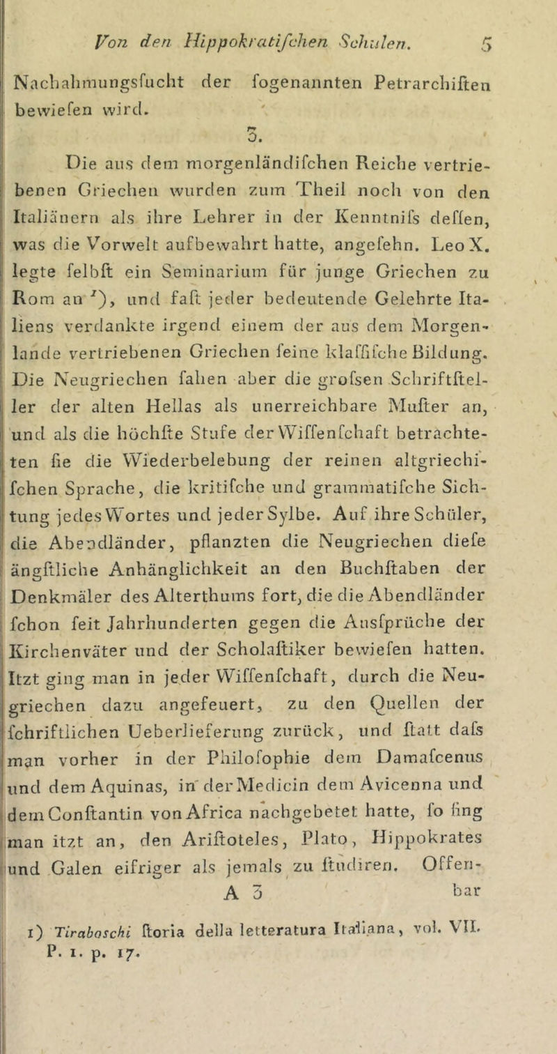 Nachahmungsfucht der fogenannten Petrarchiften bewiefen wird. 0. Die aus dem morgenländifchen Reiche vertrie- j benen Griechen wurden zum Theil nocli von den Italiäncrn als ihre Lehrer in der Kenntnifs deffen, was die Vorwelt aufbewahrt hatte, angefehn. LeoX. legte felbft ein Seminarium für junge Griechen zu Rom an ■^), und fafi: jeder bedeutende Gelehrte Ita- liens verdankte irgend einem der aus dem Morgen- lande vertriebenen Griechen feine klaffifche Bildung. Die Neugriechen fallen aber die grofsen Schriftltel- 1er der alten Hellas als unerreichbare Müller an, ' und als die höchlte Stufe der Wiffenfchaft betrachte- ten fie die Wiederbelebung der reinen altgriechi- fchen Sprache, die kritifche und grammatifche Sich- tung jedes Wortes und jeder Sylbe. Auf ihre Schüler, die Abendländer, pflanzten die Neugriechen diefe ängftliche Anhänglichkeit an den Buchftaben der ii Denkmäler des Alterthums fort, die die Abendländer fchon feit Jahrhunderten gegen die Ausfprüche der Kirchenväter und der Scholaltiker bewiefen hatten. Itzt ging man in jeder Wiffenfchaft, durch die Neu- griechen dazu angefeuert, zu den Quellen der fchriftlichen Ueberlieferung zurück, und ftatt dafs man vorher in der Philofophie dem Damafcenus und demAquinas, in derMedicin dem Avicenna und dernConftantin vonAfrica nachgebetet hatte, fo fing man itzt an, den Ariltoteles, Plato, Hippokrates li und Galen eifriger als jemals zu Itudiren. Offen- A 5 har i) Tiraboschi Iloria della letteratura Itallana, vol. VII. P. I. p. 17.
