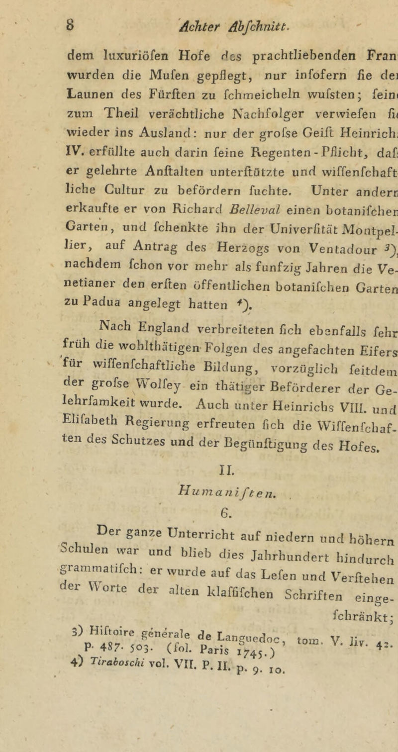 dem luxuriöfen Hofe des prachtliebenden Fran wurden die Mufen gepflegt, nur infofern fie dej Launen des Fürften zu fchmeicheln wufsten; feim zum Theil verächtliche Nachfolger verwiefen fi( wieder ins Ausland: nur der grofse Geift Heinrich; IV. erfüllte auch darin feine Regenten - Pflicht, daf; er gelehrte Anftalten unterftötzte und wiffenfchaft liehe Gultur zu befördern fuchte. Unter anderr erkaufte er von Richard Belleval einen botanifcher I Garten, und fchenkte ihn der Univerfität Montpel- lier, auf Antrag des Herzogs von Ventadour nachdem fchon vor mehr als fünfzig Jahren die Ve- netianer den erften öffentlichen botanifchen Garten zu Padua angelegt hatten Nach England verbreiteten fleh ebenfalls fehr früh die wchlthätigen-Folgen des angefachten Eifers für wiffenfchaftliche Bildung, vorzüglich feitdeni der grofse VVolfey ein thätiger Beförderer der Ge- lehrfamkeit wurde. Auch unter Heinrichs VIIL und Ehfabeth Regierung erfreuten fleh die VViffenfehaf- ten des Schutzes und der Begünftigung des Hofes. Huma n ifben. 6. Der ganze Unterricht auf niedern und höhei Schulen war und blieb dies Jahrhundert hindun grammatifch: er wurde auf das Lefen und Verfteh. der Worte der alten klaffifchen Schriften eing fchränk 3) Hlftoire generale de Languedoc, P- 487- 503- (fol. Paris J745.) 4) Tiraboschi vol. VII. P. H. p. ^ tom. V. Jiv. 42.