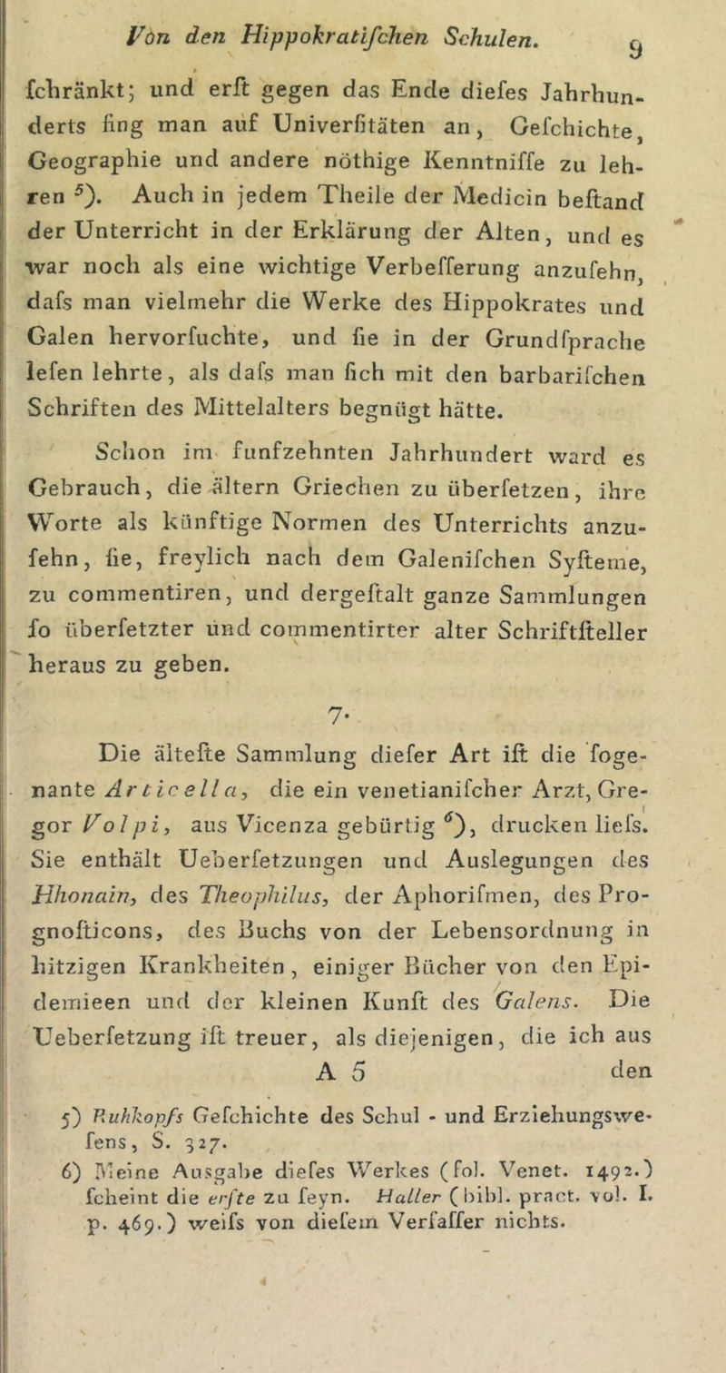 » fchränkt; und erft gegen das Ende diefes Jahrhun- derts fing man auf Univerfitäten an, Gefchichte, Geographie und andere nöthige Kenntniffe zu leh- ren ^). Auch in jedem Theile der Medicin beftand der Unterricht in der Erklärung der Alten, und es •war noch als eine wichtige Verbefferung anzufehn dafs man vielmehr die Werke des Hippokrates und Galen hervorfuchte, und fie in der Grundfprache iefen lehrte, als dafs man fich mit den barbarifchen Schriften des Mittelalters begnügt hätte. Sclion im fünfzehnten Jahrhundert ward es Gebrauch, die altern Griechen zu überfetzen, ihre Worte als künftige Normen des Unterrichts anzu- fehn, fie, freylich nach dem Galenifchen Syftenie, zu commentiren, und dergeftalt ganze Sammlungen fo überfetzter und commentirter alter Schriftlteller heraus zu geben. 7- Die äitefte Sammlung diefer Art ift die foge- nante Articella, die ein venetianifcher Arzt, Gre- gor Volpi, aus Vicenza gebürtig drucken liefs. Sie enthält Ueberfetzungen und Auslegungen des Hhonain, des Theopliilus, der Aphorifmen, des Pro- gnofticons, des Puchs von der Lebensordnung in hitzigen Krankheiten, einiger Bücher von den Epi- demieen und der kleinen Kunft des Gcdens. Die Ueberfetzung ift treuer, als diejenigen, die ich aus A 5 den 5) Rullkopfs Gefchichte des Schul - und Erzlehungswe- fens, S. 327. 6) IMeine Ausgabe diefes Werkes (fol. Venet. 1492.) fcheint die erfte zu feyn. Haller (bibl. pract. -vol. I. p. 469.) weifs von diefein Verfaffer nichts. 1