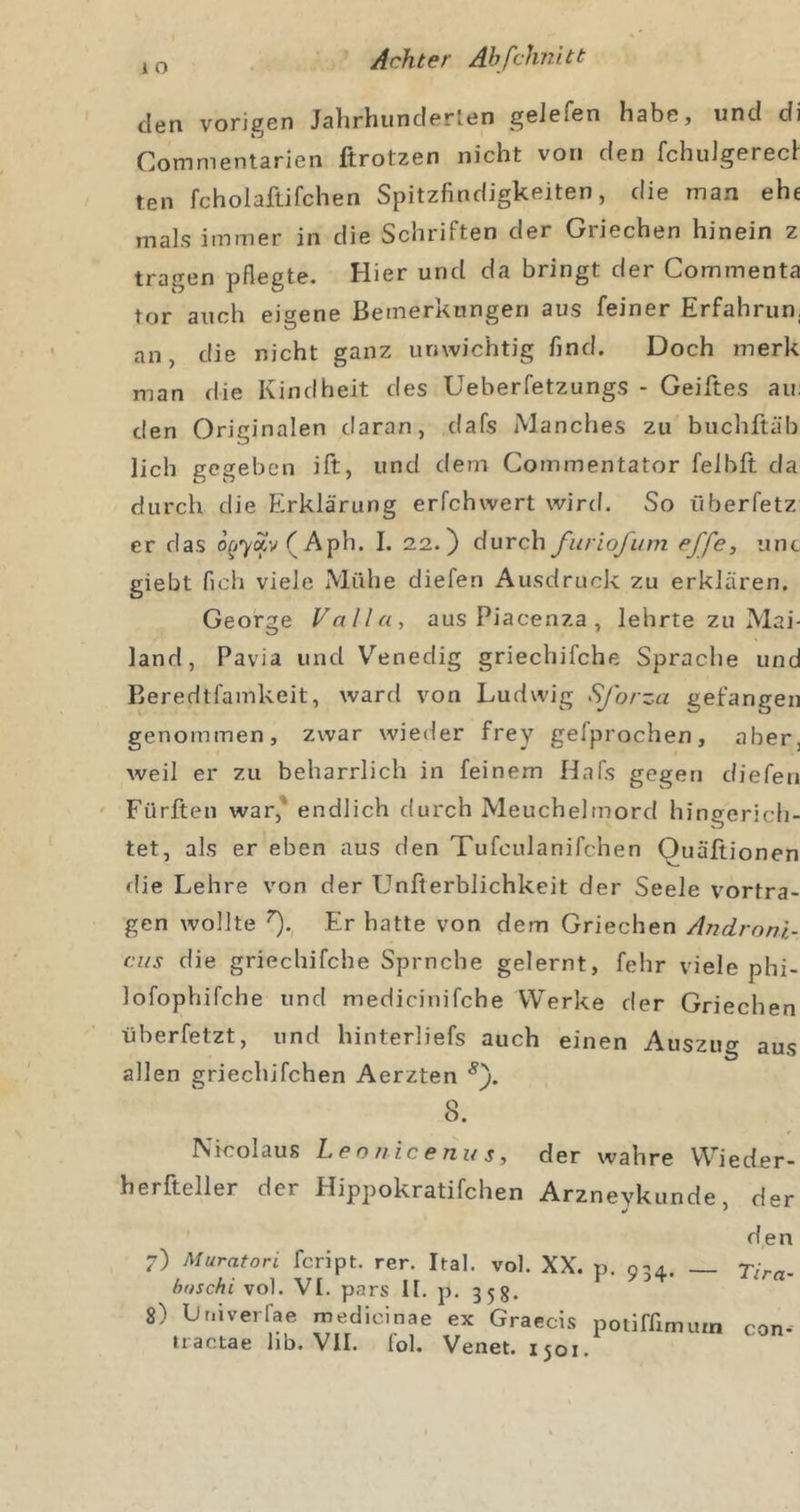 i o den vorigen Jahrhunderlen geJefen habe, und di Commentarien ftrotzen nicht von den fchuJgerech ten fcholaftifchen Spitzfindigkeiten, die man ehe rnals immer in die Schriften der Griechen hinein z tragen pflegte. Hier und da bringt der Commenta tor auch eigene Bemerkungen aus feiner Erfahrun, an, die nicht ganz unwichtig find. Doch merk man die Kindheit des Ueberfetzungs - Geiftes au: den Originalen daran, dafs Manches zu buchftäb lieh gegeben ift, und dem Commentator felhft da durch die Erklärung erfchwert wird. So iiberfetz er das o^^7Äv(Aph. I. 22.) durch furiofum effe, unc giebt fich viele Mühe diefen Ausdruck zu erklären. George Valla, aus Piacenza , lehrte zu Mai- land, Pavia und Venedig griechifche Sprache und Beredtfamkeit, ward von Ludwig Sforza gefangen genommen, zwar wieder frey gefprochen, aber, weil er zu beharrlich in feinem Hafs gegen diefen ' Fürften war,* endlich durch Meuchelmord hingerich- tet, als er eben aus den Tufculanifchen Quäßionen &lt;lie Lehre von der Unfierblichkeit der Seele vortra- gen wollte Er hatte von dem Griechen Andrnni- cus die griechifche Spruche gelernt, fehr viele phi- lofophifche und medicinifche Werke der Griechen überfetzt, und hinterliefs auch einen Auszug aus allen griechifchen Aerzten 8. Nicolaus Leo//.icenu Sy der wahre Wieder- herfteller der Hippokratifchen Arzneykunde, der den 7) Muratori feript. rer. Ital. vol. XX. p. 0-4. _ Tim. baschi vol. VI. pars II. p. 358. 8) Lniverfae medicinae ex Graecis poliffimutn con-