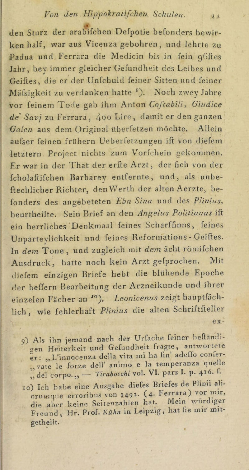 den Sturz der arab'ifchen Defpotie befonders bewir- ken half, war aus Vicenza gebohren, und lehrte zu Padua und Ferrara die Medicin bis in fein gSltes Jahr, bey immer gleicher Gefundheit des Leibes und Geiftes, die er der Unfchuld feiner Sitten und feiner JVläfsigkeit zu verdanken hatte ^). Noch zwey Jahre vor feinem Tode gab ihm Anton Coftabill, Giudice de' Savj zu Ferrara, 4oo Lire, damit er den ganzen Galen aus dem Original überfetzen möchte. Allein aufser feinen frühem Ueberfetzungen ift von diefem letztem Project nichts zum Vorfchein gekommen. Er war in der That der erfte Arzt, der fich von der fcholaftifchen Barbarey entfernte, und, als unbe- ftechlicher Richter, den Werth der alten Aerzte, be- fonders des angebeteten Ebn Sinn und des Plinius, beurtheilte. Sein Brief an den Angelus PoUtianus ift ein herrliches'Denkmaal feines Scharffinns, feines LJnparteylichkeit und feines Reformations - Geiftes. In dem Tone , und zugleich mit dem acht römifchen Ausdruck, hatte noch kein Arzt gefprochen. Mit diefem einzigen Briefe hebt die blühende Epoche der beffern Bearbeitung der Arzneikunde und ihrer einzelen Fächer an Leonicenus zeigt hauptfäch- lich , wie fehlerhaft Plinius die alten Schriftftellei ex- Als ihn jemand nach der Urfache feiner Ijeftändi- oen Heiterkeit und Gefundheit fragte, antwortete er: ,, L^innocenza della vita mi ha lin adeifo coriier- „vate le forze dell’ animo e la temperanza cuielle ,, dei corpo.,, — Tiraboschi vol. VI. pars I. p. 416. 1- 10) Ich habe eine Ausgabe diefes Briefes de Flinn ab- onmiq^e erroribus von 1492- (4- Ferrara) vor mir, die aber keine Seitenzahlen hat. Mein wurdiger Freund , Hr. Prof. Kühn in Leipzig, hat fie mir mit- getheiit.
