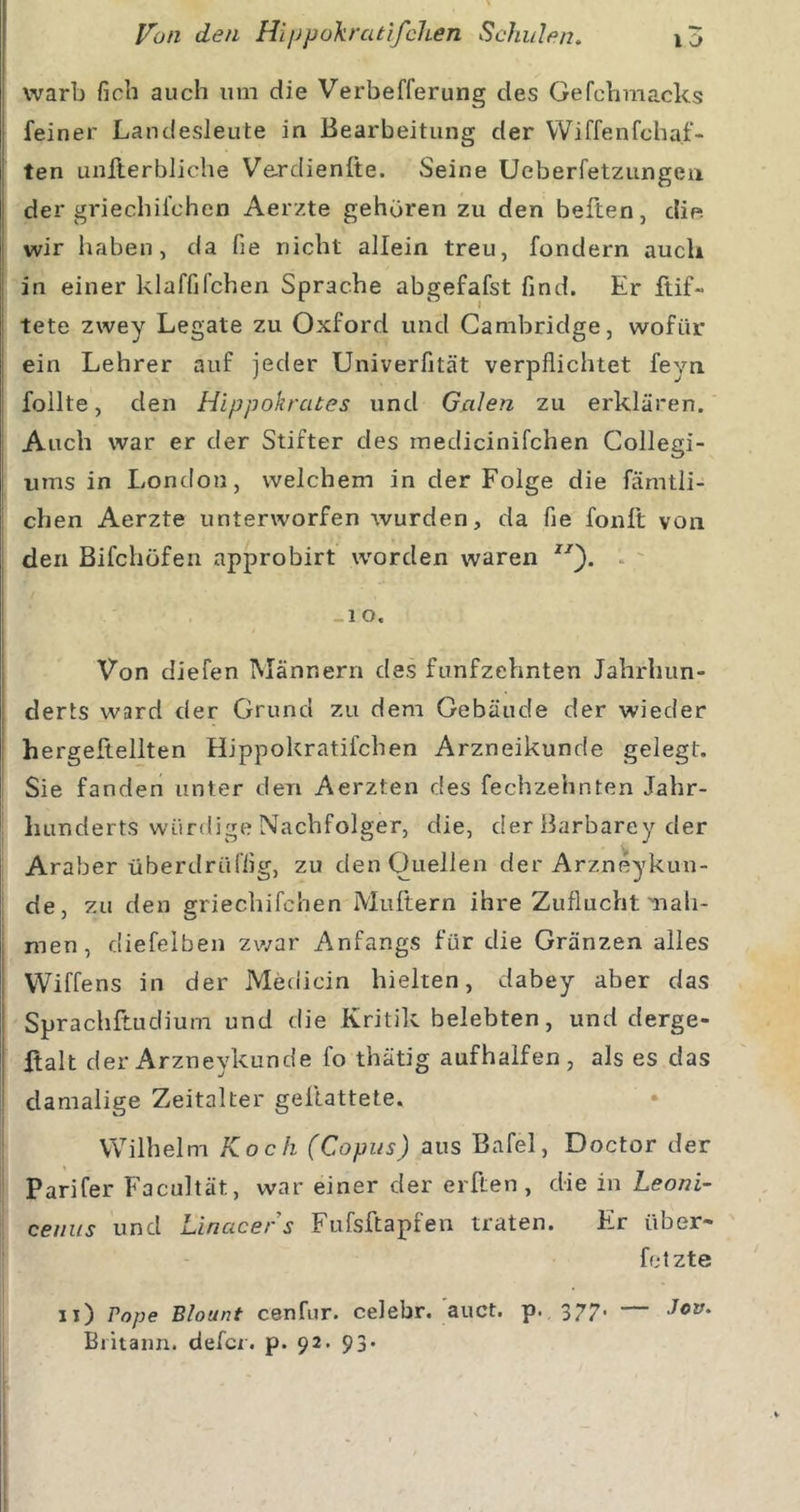 warb ficb auch um die Verbefferung des Gefcbmacks feiner Landesleute in Bearbeitung der Wiffenfchaf- ten unflerbliche Ve.rdienfte. Seine Ueberfetzungen der griechifchen Aerzte gehören zu den heften, die. wir haben, da fie nicht allein treu, fondern auch in einer klaffifchen Sprache abgefafst find. Er ftif- tete zwey Legate zu Oxford und Cambridge, wofür ein Lehrer auf jeder Univerfität verpflichtet feyn follte, den Hippokrates und Galen zu erklären. Auch war er der Stifter des medicinifchen Collegi- ums in London, welchem in der Folge die fämtli- chen Aerzte unterworfen wurden, da fie foult von den Blfchüfen approbirt worden waren . -1 o. Von diefen Männern des fünfzehnten Jahrhun- derts ward der Grund zu dem Gebäude der wieder hergeftellten Hippokratifchen Arzneikunde gelegt. Sie fanden unter den Aerzten des fechzehnten Jahr- hunderts würdige Nachfolger, die, der Barbarey der Araber überdrüffig, zu den Ouellen der Arzneykun- de, zu den griechifchen Müllern ihre Zuflucht nah- men , diefelben zwar Anfangs für die Gränzen alles VViffens in der Medicin hielten, dabey aber das Sprachftudium und die Kritik belebten, und derge- ftalt d er Arzneykunde fo thätig aufhalfen , als es das damalige Zeitalter gellattete. Wilhelm Koch (Copiis) aus Bafel, Doctor der Parifer Facultät, war einer der elften, die in Leoni- ceniis und Linacers Fufsftapfen traten. Er über- fotzte ii) Pojje Blount cenfur. celebr. auct. p. 377. — Jov. Britann. defcr. p. 92. 93.