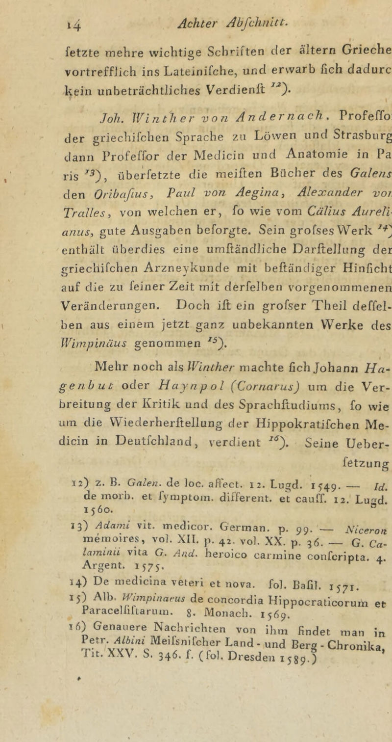 fetzte mehre wichtige Schiliften der altern Grieche vortrefflich ins Lateinifche, und erwarb lieh dadurc kein unbeträchtliches Verdienlt Joh. Winther von Andernach. Profeffo der griechifchen Sprache zu Löwen und Strasburg dann Profeffor der Medicin und Anatomie in Pa ris überfetzte die meiften Bücher des Galens den Oribaßus, Paul von Aegina, Alexander voi. Tralles, von welchen er, fo wie vom Cälius Aureli anus, gute Ausgaben beforgte. Sein grofses Werk enthält überdies eine umfländliche Darftellung der griechifchen Arzneykunde mit beftändiger Hinficht auf die zu feiner Zeit mit derfelben vorgenommenen Veränderungen. Doch iit ein grofser Theil deffel- ben aus einem jetzt ganz unbekannten Werke des Wimpinäus genommen I Mehr noch als Winther machte fich Johann Ha- gejibut oder Hayn pol (Cornarus) um die Ver- breitung der Kritik und des SprachpLudiums, fo wie um die VViederherftellung der Hippokratifchen Me- dicin in Deutfchland, verdient Seine Ueber- 12) z. B. Galen, de loc. afl'ect. 12. Lugd. 1549. — Id de morb. et fymptom. different, et cauff. 12. Lu&lt;^d 1560. ® 13) Adami vit. medicor. German, p. 99. — Niceron memoires, vol. XII. p. 42. vol. XX. p. 36. — G. Ca la7ninu vita C. And. heroico carinine conferipta. 4, Argent. 1575. ^ 14) De medicina veteri et nova. foh Bafil. 1571. 15) A\h. Wmipinaeus de concordla Hippocratlcorum et Paraceliirtanun. g. Monach. 1569. 16) Genauere Nachrichten von ihm findet man in “d Berg - Chronika, Tit. XX\ . S. 346. f. (fol. Dresden 1589.)
