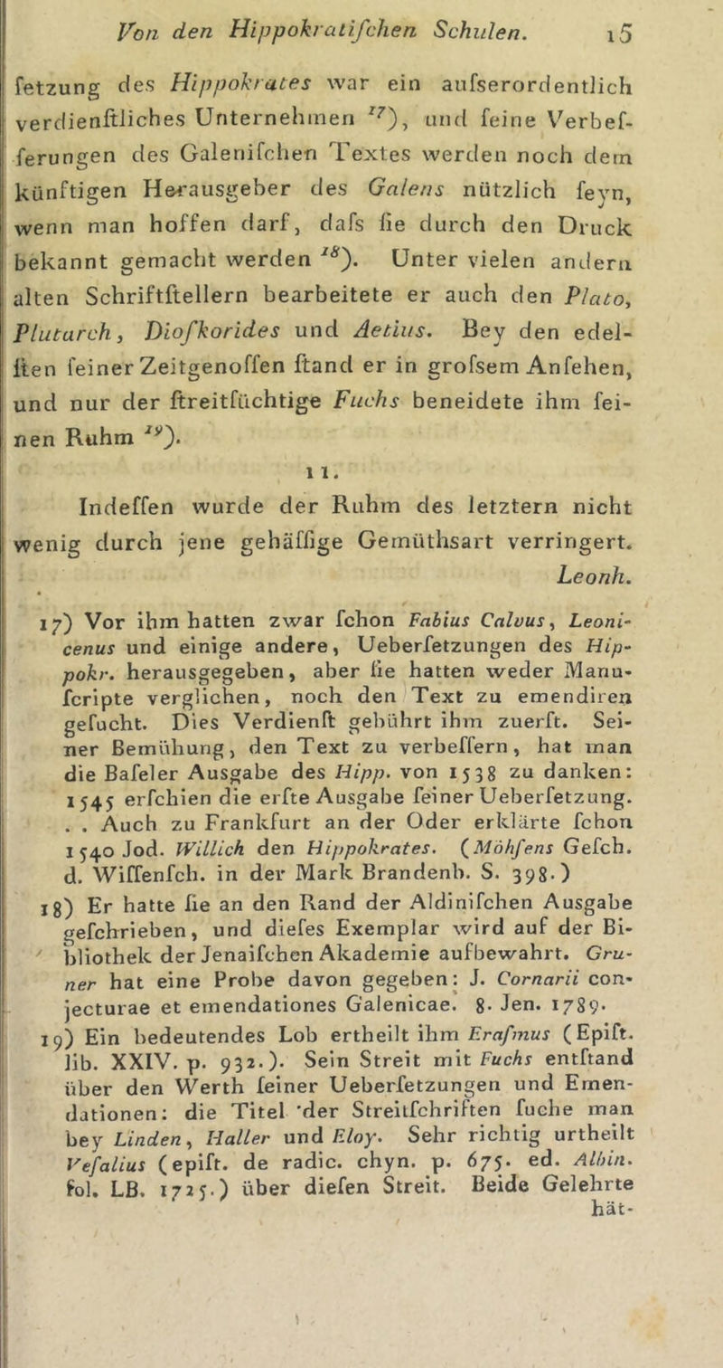 fetzung des Hippokrates war ein aufserordentiich verdienftiiches Unternehmen und feine V^erbef- ferungen des Galenifchen Textes werden noch dem künftigen H&amp;rausgeber des Galens nützlich feyn, wenn man hoffen darf, dafs fie durch den Druck bekannt gemacht werden Unter vielen andern alten Schriftftellern bearbeitete er auch den Plato, Plutarch, Diofkorides und Äetius. Bey den edel- Iten feiner Zeitgenoffen ftand er in grofsem Anfehen, und nur der ftreitfüchtige Fuchs beneidete ihm fei- nen Ruhm 11. Indeffen wurde der Ruhm des letztem nicht wenig durch jene gehäffige Gemüthsart verringert. Leonh. 17) Vor ihm hatten zwar fchon Fabius Cnlvus, Leoni- cenus und einige andere, Ueberfetzungen des Hip- pokr. herausgegeben, aber fie hatten weder Manu- fcripte verglichen, noch den^Text zu emendirerx gefucht. Dies Verdienft gebührt ihm zuerft. Sei- ner Bemühung, den Text zu verbeffern, hat man die Bafeler Ausgabe des Hipp, von 1538 zu danken: 1545 erfchien die erfte Ausgabe feiner Ueberfetzung. . . Auch zu Frankfurt an der Oder erklärte fchon 1 540 Jod. Willich den Hippokrates. (^Möhfens Gefch. d. Wiffenfch. in der Mark Brandenb. S. 398-) lg) Er hatte fie an den Rand der Aldinifchen Ausgabe gefchrieben, und diefes Exemplar wird auf der Bi- ' bliothek der Jenaifchen Akademie aufbewahrt. Grü- ner hat eine Probe davon gegeben: J. Cornarii con- jecturae et emendationes G'alenicae. 8* Jen. I789- 19) Ein bedeutendes Lob ertheilt ihm jErß/muj (Epift. lib. XXIV. p. 932.). Sein Streit xn\t Fuchs entftand über den Werth feiner Ueberfetzungen und Emen- dationen; die Titel 'der Streitfchriften fuche man bey Linden, Haller nod FJoy. Sehr richtig urtheilt Vefalius (epift. de radic. chyn. p. 675. ed. Albin. fol. LB. 1725.) über diefen Streit. Beide Gelehrte hat-