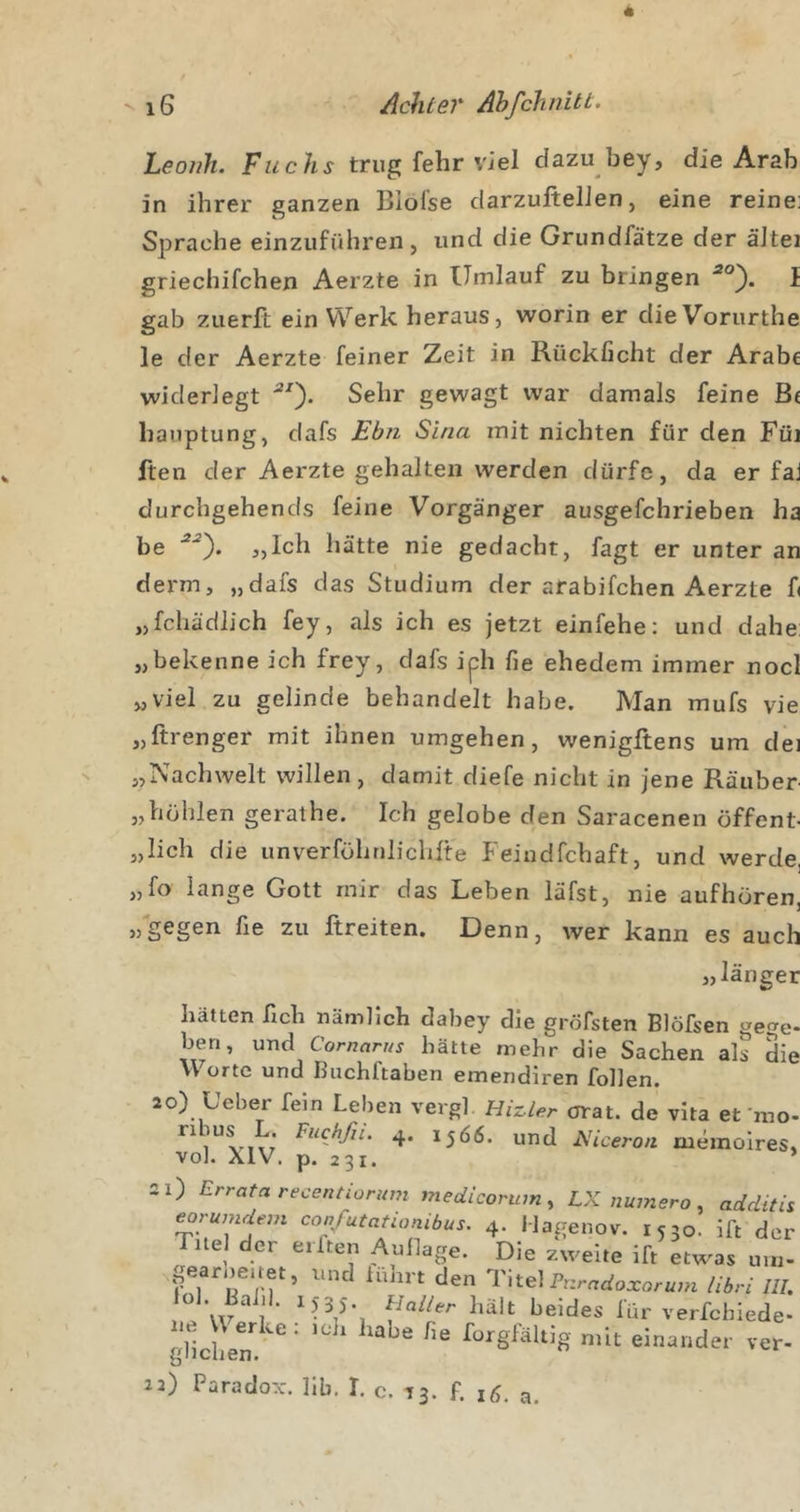 Leoiih. Fuchs trug fehr viel dazu bey, die Arab in ihrer ganzen Blofse darzuftelJen, eine reine; Sprache einzuführen, und die Grundfätze der äJtei griechifchen Aerzte in Umlauf zu bringen I gab zuerft ein Werk heraus, worin er dieVorurthe le der Aerzte feiner Zeit in Rückficht der Arabe widerlegt Sehr gewagt war damals feine Be hauptung, dafs Ebn Sina mit nichten für den Füi ften der Aerzte gehalten werden dürfe, da er faJ durchgehends feine Vorgänger ausgefchrieben ha be *0- jJch hätte nie gedacht, fagt er unter an derm, „dafs das Studium der arabifchen Aerzte fi „fchädlich fey, als ich es jetzt einfehe: und dahe: „bekenne ich frey, dafs iph fie ehedem immer nocl „viel zu gelinde behandelt habe. Man mufs vie „ftrenger mit ihnen umgehen, wenigftens um dei „Nachwelt willen, damit diefe nicht in jene Räuber „höhlen gerathe. Ich gelobe den Saracenen öffent- „lieh die unverfohriliclifte Feiudfehaft, und werde, „fo lange Gott mir das Leben läfst, nie aufhören, „gegen fie zu ftreiten. Denn, wer kann es auch „lange hätten fich nämlich dabey die gröfsten Blöfsen gege ben, und Comarus hätte mehr die Sachen als di \\ orte und Buchftaben emendiren follen. ao) Leber fein Leben vergl Hizler orat. de vlta et'nie 1566. und Niceron luemoires vol. XIV. p. 231. 2X) Errata receruiümm medicorum^ LX numero, additi eorumdem confutationibus. 4. IJagenov. 1530. ift de; Titel der eilten Aullage. Die zweite ift etw^as um paroeuet, und iuhrt den Titel Puradoxoz-um tibri III ‘ hält beides lür verfchiede gHchen*^^^*^' forgfältig mit einander ver