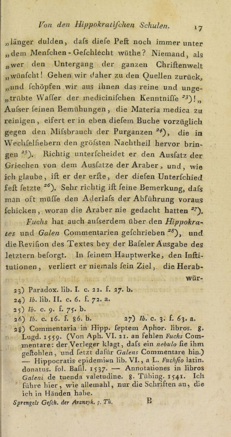 „länger dulden, dafs diefe Peft noch immer unter „dem Menfchen - Gefchlecht wüthe? Niemand, als „wer den Untergang der ganzen Ghriftenwelt „wünfcht! Gehen wir daher zu den Quellen zurück, „und fchöpfen wir aus ihnen das reine und unge- „trübte Waffer der medicinifchen Kenntniffe „ Aufser feinen Bemühungen, die Materia medica zu reinigen, eifert er in eben diefem Buche vorzüglich gegen den Mifsbrauch der Purganzen die in VVecUfelfiebern den gröfsten Nachtheil hervor brin- gen Richtig unterfcheidet er den Ausfatz der Griechen von dem Ausfatze der Araber, und, wie ich glaube, ift er der erfte, der diefen Unterfchied feft fetzte ^0* Sehr richtig ift feine Bemerkung, dafs man oft müffe den Aderlafs der Abführung voraus fchicken, woran die Araber nie gedacht hatten Fuchs hat auch aufserdem über den Hippokra^ tes und Galen Commentarien gefchrieben und dieReviüon des Textes bey der Bafeler Ausgabe des letztem beforgt. In feinem Hauptwerke, den Infti- tutionen , verliert er niemals fein Ziel,, die Herab- wür- 23) Paradox. 11b. I. c. 22. f. 27. b. 24} Ib. lib. II. c. 6. f. 72. 25) Ib. c. 9. f. 75. b. 26) Ib. c. 16. f. 86. b. 27) IL c. 3.’ f. 63. a. 2 8) Commentaria in Hipp, feptem Aphor. libros. g. Lugd. 1559. (Von Aph. VI. 21. an fehlen Fuchs Com- mentare: der Verleger klagt, dafs ein nebulo fie ihm geftoblen, und fetzt dafür Galens Commentare hin.) — Hippocratis^ epldemiwn lib. VI., a L. Fuchfio latin. donatus. fol. Bafil. 1537- — Annotatlones in libros Galeni de tuenda valetudine. g. Tübing. 1541. Ich führe hier, wie allemahl, nur die Schriften an, die ich in Händen habe. Sprcngels Gefch. der Arzneyk. Th. B