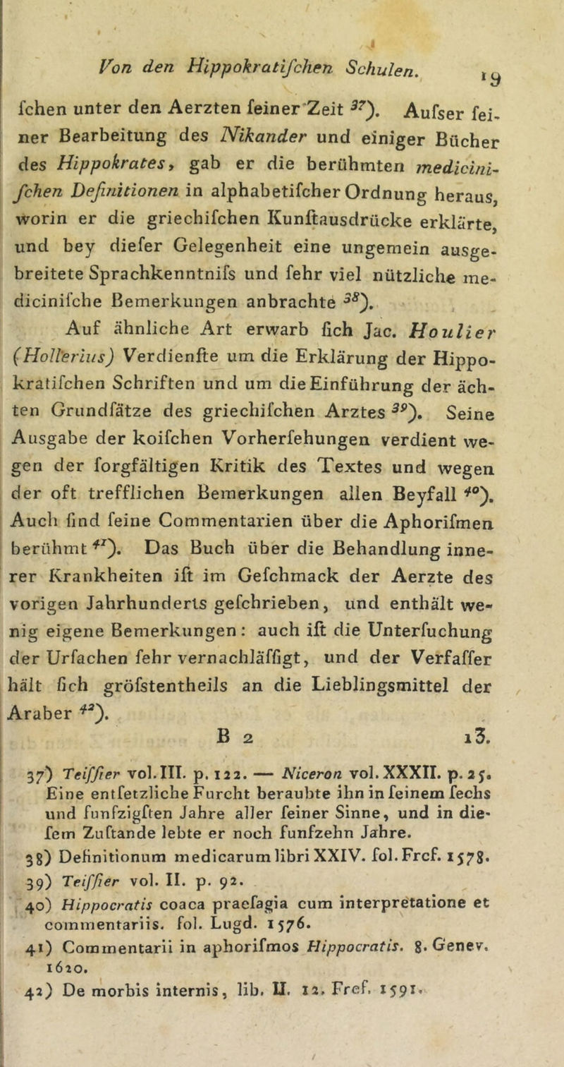 fchen unter den Aerzten feiner Zeit Aufser fei- ner Bearbeitung des Nikander und einiger Bücher des Hippokrates, gab er die berühmten medicini- fchen Definitionen in alphabetifcher Ordnung heraus, worin er die griechifchen Kunftausdrücke erklärte, und bey diefer Gelegenheit eine ungemein ausge- breitete Sprachkenntnifs und fehr viel nützliche me- dicinifche Bemerkungen anbrachte Auf ähnliche Art erwarb fich Jac. Houlier (Holterlus) Verdienlte um die Erklärung der Hippo- kratifchen Schriften und um die Einführung der äch- ten Grundfätze des griechifchen Arztes Seine Ausgabe der koifchen Vorherfehungen verdient we- gen der forgfältigen Kritik des Textes und wegen der oft trefflichen Bemerkungen allen Beyfall Auch find feine Commentarien über die Aphorifmen berühmtDas Buch über die Behandlung inne- rer Krankheiten ift im Gefchmack der Aerzte des vorigen Jahrhunderts gefchrieben, und enthält we- nig eigene Bemerkungen; auch ift die Unterfuchung der Urfachen fehr vernachläffigt, und der Verfaffer hält fich gröfstentheils an die Lieblingsmittel der Araber B 2 i3. 37) Teiffier vol.III. p. 122. — Niceron vol.XXXII. p.2J. Eine entfetzliche Furcht beraubte ihn in feinem fechs und funfzigften Jahre aller feiner Sinne, und in die- fem Zuftande lebte er noch fünfzehn Jahre. 3g) Definitionum medicarum libri XXIV. fol. Frcf. 157g. 39) Teiffier vol. II. p. 92. 40) Hippocratis coaca praefagia cum interpretatione et commentariis. fol. Lugd. 1576. 41) Commentarii in aphorifmos Hippocratis. g. Genev. 1620.