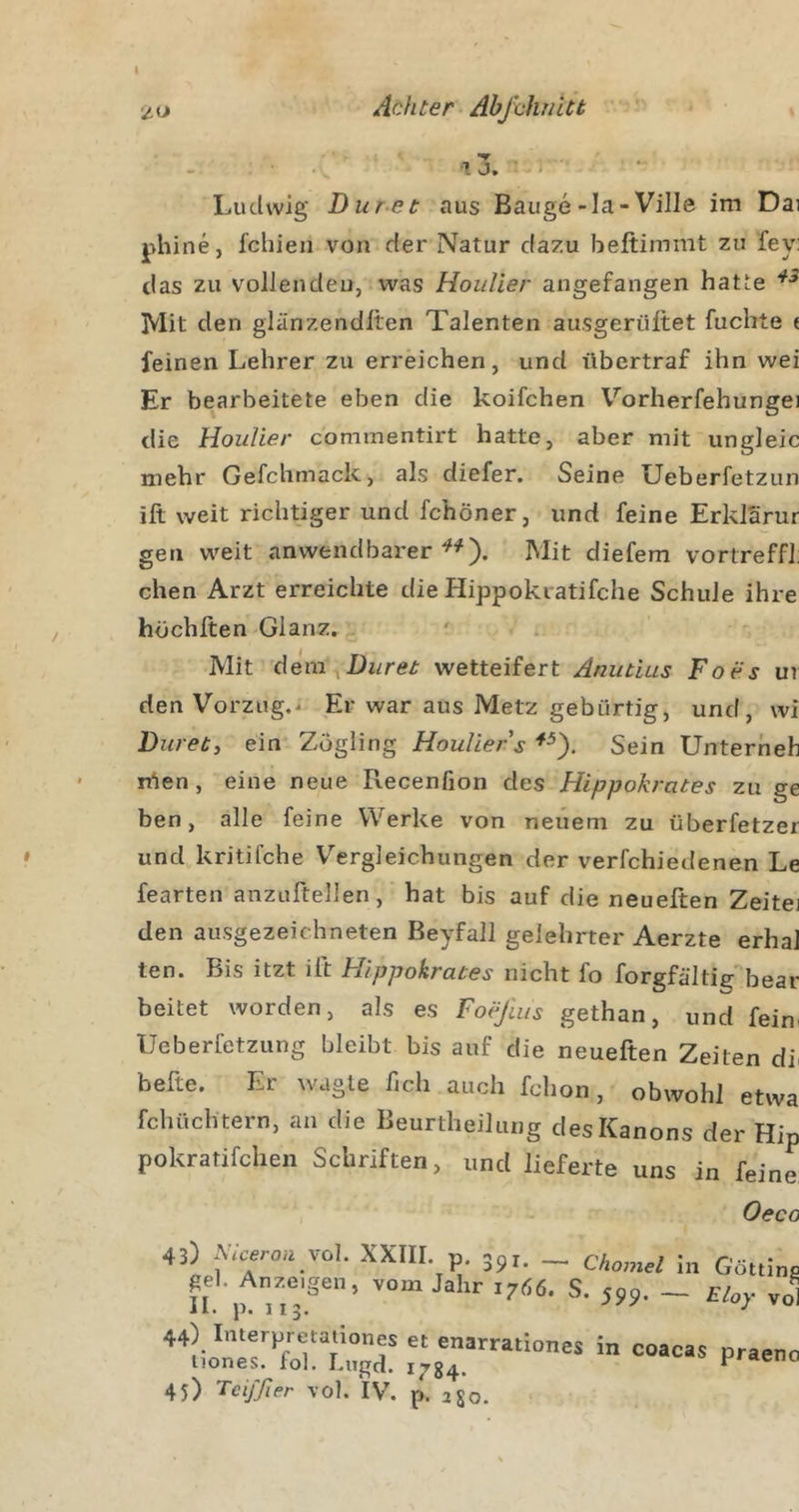 I Achter AbfaJuiitt t 13. ■ I Ludwig Dur-et aus Bauge-la-Ville im Dai phine, fchieii von der Natur dazu beftimmt zu fey: das zu vollen den, was Hoidier angefangen hatte Mit den glänzendlten Talenten ausgerüftet fuchte ( feinen Lehrer zu erreichen, und übertraf ihn wei Er bearbeitete eben die koifchen Vorherfehungei die HouUer commentirt hatte, aber mit ungleic mehr Gefchmack, als diefer. Seine Ueberfetzun ift weit richtiger und fchöner, und feine Erklärur gen weit anwendbarer^^). Mit diefem vortreffl: chen Arzt erreichte die Hippokratifche Schule ihre höchlten Glanz. Mit dera^Dz/re^^ wetteifert Anutius Foes ur den Vorzug.^ Er war aus Metz gebürtig, und, wi Ditret, ein Zögling HouUer s Sein Unterheb tüen, eine neue Recenfion des Hippokrates zu ge ben, alle feine Werke von neuem zu überfetzer und kritifche Vergleichungen der verfchiedenen Le fearten anzuftellen, hat bis auf die neueften Zeitei den ausgezeichneten Beyfall gelehrter Aerzte erhal ten. Bis itzt ift Hippokrates nicht fo forgfältig'bear beitet worden, als es Foejlus gethan, und feim IJeberfetzung bleibt bis auf die neueften Zeiten di^ hefte. Er wagte fich auch fchon, obwohl etwa fchüch tern, an die Beurtheilung des Kanons der Hip pokratifchen Schriften, und lieferte uns in feine 43) AVcerou vol. XXIII. p. 391. _ Chomel In Götti II vom Jahr 17Ö6. S. 599. — Eloy ’ 44) Interpretation« et enarrationes in coacas prae iiones. fol. Lugd. 1734. ^