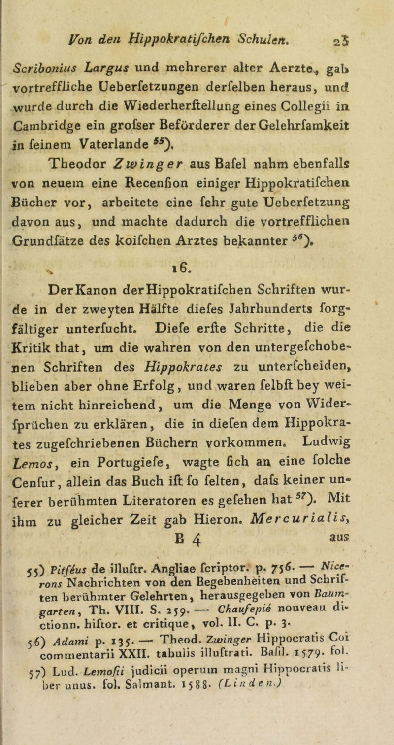 Scrihoniiis Largus und mehrerer alter Aerzte.^ gab vortreffliche Ueberfetzungen derfelben heraus, und wurde durch die Wiederherßellung eines Gollegii in Cambridge ein grofser Beförderer der Gelehrfamkeit in feinem Vaterlande Theodor Zwinger aus Bafel nahm ebenfalls von neuem eine Recenfion einiger Hippokratifchen Bücher vor, arbeitete eine fehr gute Ueberfetzung davon aus, und machte dadurch die vortrefflichen Grundfätze des koifchen Arztes bekannter ^ i6. , DerKanon der Hippokratifchen Schriften wur- de in der zweyten Hälfte diefes Jahrhunderts forg- fältiger unterfucht. Diefe erlte Schritte, die die Kritik that, um die wahren von den untergefchobe- nen Schriften des Hippokrates zu unterfcheiden, blieben aber ohne Erfolg, und waren felbft bey wei- tem nicht hinreichend, um die Menge von Wider- fprüchen zu erklären, die in diefen dem Hippokra- tes zugefchriebenen Büchern Vorkommen, Ludwig Lemosy ein Portugiefe, wagte fich au eine folche Cenfur, allein das Buch ift fo feiten, dafs keiner un- ferer berühmten Literatoren es gefehen hat ^0* ihm zu gleicher Zeit gab Hieron. Mercurialisy B 4 aus % 55) Pitfeus de illuftr. Angliae fcriptor. p. 75Ö. — Nice- rons Nachrichten von den Begebenheiten und Schrif- ten berühmter Gelehrten, herausgegeben von Baum- garteriy Th. VIII. S. 259. — ChaufepU nouveau di- ctionn. hiftor. et critique, vol. II. C. p. 3. 56) Admni p. 135. — Theod. Zwinger Hippocratis Coi comriientarii XXII. tabuiis illuftrati. Balil. 1579* 1®** 57) Lud. Lemofii judicii operuin magni Hippocratis h- ber unus. fol. Salmant. 1588* (Linden,)