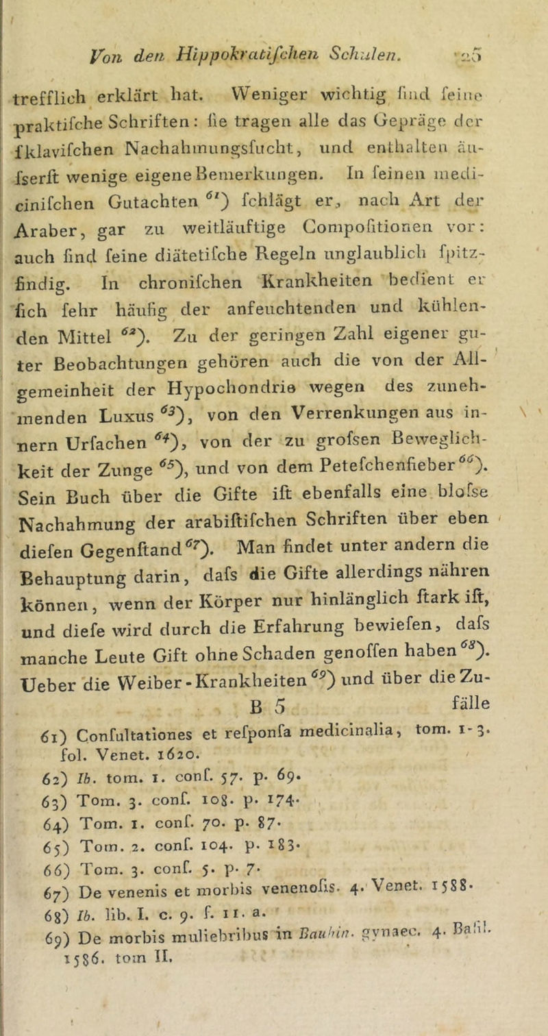 trefflich erklärt hat. Weniger wichtig lind feine praktifche Schriften: lie tragen alle das Gepräge der fklavifchen Nachahmungsfucht, und enthalten äii- fserft wenige eigene Bemerkungen. In feinen medi- cinifchen Gutachten fchlägt er^ nach Art der Araber, gar zu weitläuftige Gonipofitionen vor: auch find feine diätetifche Regeln unglaublich fpitz- findig. In chronifchen Krankheiten bedient er fich fehr häufig der anfeuchtenden und kühlen^ den Mittel Zu der geringen Zahl eigener gu- ter Beobachtungen gehören auch die von der All- gemeinheit der Hypochondrie wegen des zuneh- menden Luxusvon den Verrenkungen aus in- nern Urfachen von der zu grofsen Beweglich- keit der Zunge und von dem Petefchenfieber‘'0- Sein Buch über die Gifte ift ebenfalls eine blofse Nachahmung der arabiftifchen Schriften über eben diefen Gegenftand^'O- Man findet unter andern die Behauptung darin, dafs die Gifte allerdings nähren können, wenn der Körper nur hinlänglich ftark ift, und diefe wird durch die Erfahrung bewiefen, dafs manche Leute Gift ohne Schaden genoffen haben lieber'die Weiber - Krankheiten und über dieZu- B 5 fälle 61) Confultationes et refponfa medicinalia, tom. 1-5. fol. Venet. 1620. 62) Ib. tom. I. conf. 57. p. 69. 63) Tom. 3. conf. log. p. 174. 64) Tom. I. conf. 70. p. 87. 65) Tom. 2. conf. 104. p. i83* 66) Tom. 3. conf. 5. p- 7* 67) De venenls et morbis venenofis. 4. Venet. 1588* 68) Ib. lib. I. c. 9. f. II- a* 69) De morbis muliebribus in Baubi,?. gynaec. 4. Bali- 1586. tom II.