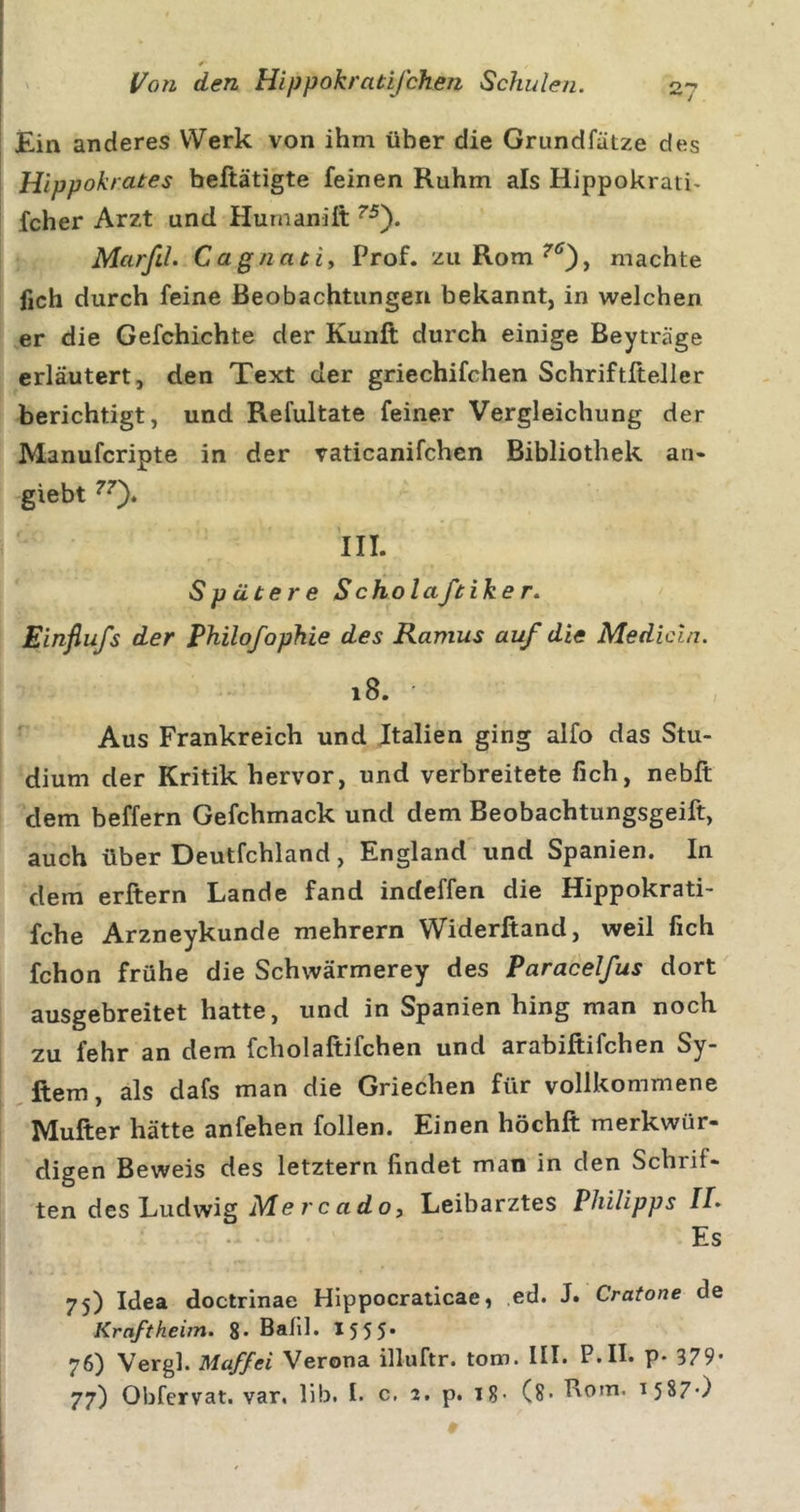 Ein anderes Werk von ihm über die Grundfätze des i Hippokrates beftätigte feinen Ruhm als Hippokraii&gt; fcher Arzt und Humanilt MarfiL Cagnatiy Prof, zu Rom machte fich durch feine Beobachtungen bekannt, in welchen er die Gefchichte der Kunft durch einige Beyträge erläutert, den Text der griechifchen Schriftfteller berichtigt, und Refultate feiner Vergleichung der Manufcripte in der vaticanifchcn Bibliothek an- giebt III. Spätere Scholaftike r. Einfiufs der Philofophie des Ramus auf die Medicln. 18. • Aus Frankreich und Jtalien ging alfo das Stu- dium der Kritik hervor, und verbreitete fich, nebft dem beffern Gefchmack und dem Beobachtungsgeift, auch über Deutfchland, England und Spanien. In dem erftern Lande fand indeffen die Hippokrati- fche Arzneykunde mehrern Widerftand, weil fich fchon frühe die Schwärmerey des Paracelfus dort ausgebreitet hatte, und in Spanien hing man noch zu fehr an dem fcholaftifchen und arabiftifchen Sy- ^ftem, als dafs man die Griechen für vollkommene Mufter hätte anfehen follen. Einen höchft merkwür- digen Beweis des letztem findet man in den Schrif- ten des Ludwig jMercado, Leibarztes Philipps //. Es 75) Idea doctrinae Hippocraticae, ,ed. J. Cratone de Kraftheim. 8- Balll. I555. 76) Vergl. Maffei Verona illuftr. tom. III. P.II. p. 379* 77) Obfervat. var. lib. I. c, 2. p. 18- (8- Rom. 1587-)