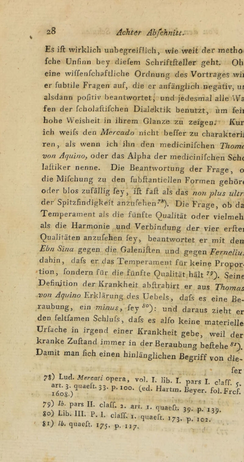 Es ift wirklich unbegreiflich, wie weit der methoi fche CJnfinn bey diefem Schriftfteller geht. Oh eine wiffenfchaftliche Ordnung des Vortrages wii er fubtiJe Fragen auf, die er anfänglich negativ, ui alsdann pofiriv beantwortet,' und jedesmal alle Wa fen der fchoJaftifchen Dialektik benutzt, um feil hohe Weisheit in ihrem Glanze zu zeigen; Kur ich weifs den Mercado nicht beffer zu charakterij ren, als wenn ich ihn den medicinifchen Tkomc von Aquinoy oder das Alpha der medicinifchen Seht laltiker nenne. Die Beantwortung der Frage, o die Mifchung zu den fubltantiellen Formen gehör« oder blos zufällig fey, ift fall als das non plus ultr der Spitzfindigkeit anzufehenDie Frage, ob da Temperament als die fünfte Qualität oder vielmeh als die Harmonie und Verbindung der vier erftei Qualitäten anzufehen fey, beantwortet er mit den Ebn Sina gegen die Galeniften und gegen Ferneliu: dahin, dafs er das Temperament für keine Propor- -•tion, foridern für die fünfte Qualität hält Seine Defiiytion der Krankheit abftrahirt er aus Thomas von Aqinno ErkläYung des Uebels, dafs es eine Be- laubung, ein minusy fey^°}; und daraus zieht er den feltfamen SchJufs, dafs es alfo keine materielle ürfache in irgend einer Krankheit gebe, weil der kranke Zuftand immer in der Beraubung beftehe Damit man fich einen hinlänglichen Begriff von die- fer pars I. claff. y. I