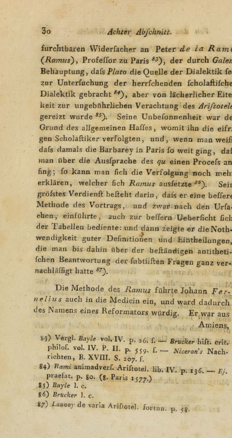 furchtbaren Widerfachpr an Peter de la Rann (^Ramus'), Profeffor zu Paris der durch Galer^ Behauptung, dafs Plato die Quelle der Dialektik fe zur Unterfuchung der herrfchenden fcholaftifche Dialektik gebracht aber von lächerlicher Eite keit zur ungebührlichen Verachtung des Ariftotelt gereizt wurde Seine Unbefonnenheit war de Grund des allgemeinen Haffes, womit ihn die eifr; gen Scholaftiker verfolgten, und, wenn man weif dafs damals die Barbarey in Paris fo weit ging, dal man über die Ausfprache des (ju einen Procefs an fing; fo kann man fich die Verfolgung noch meh: erklären, welcher fich Ramus ausfetzte Seir gröfstes Verdienft befteht darin, dafs er eine beffen Methode des Vortrags, und zwai^inach den Urfa- eben,' einführte, auch zur beffern Ucberficht fich der Tabellen bediente: und dann zeigte er dieNoth- Wendigkeit guter Definitionen und Eintheilungen, die man bis dahin über der beftändlgen antitheti- fchen Beantwortung der fubtiiften Fragen ganz ver- nachläffigt hatte I Die Methode des Ramus führte Johann Fer-^ nelius auch in die Medicin ein, und ward dadurch des Namens eines Reformators würdig. Er war aus ‘ T . , -A-miens, 8-3) Vergl. BeyU »ol. IV. p. j«. f, _ Brücker hiß. cri^. philof. vol. IV. P. II. p. ,5,. £_ Nach- richten, B. XVIII. S. 207. f. 84) P^ami animadverf. Ariftotel. lib. IV. p. 136 — p: praefat. p. go. (g. Paris 1577.) 85) Bayle ]. c. 8*5) Brücker 1. c. 87) Baunoy de varla Ariftotel. fortnn. p. 5«.