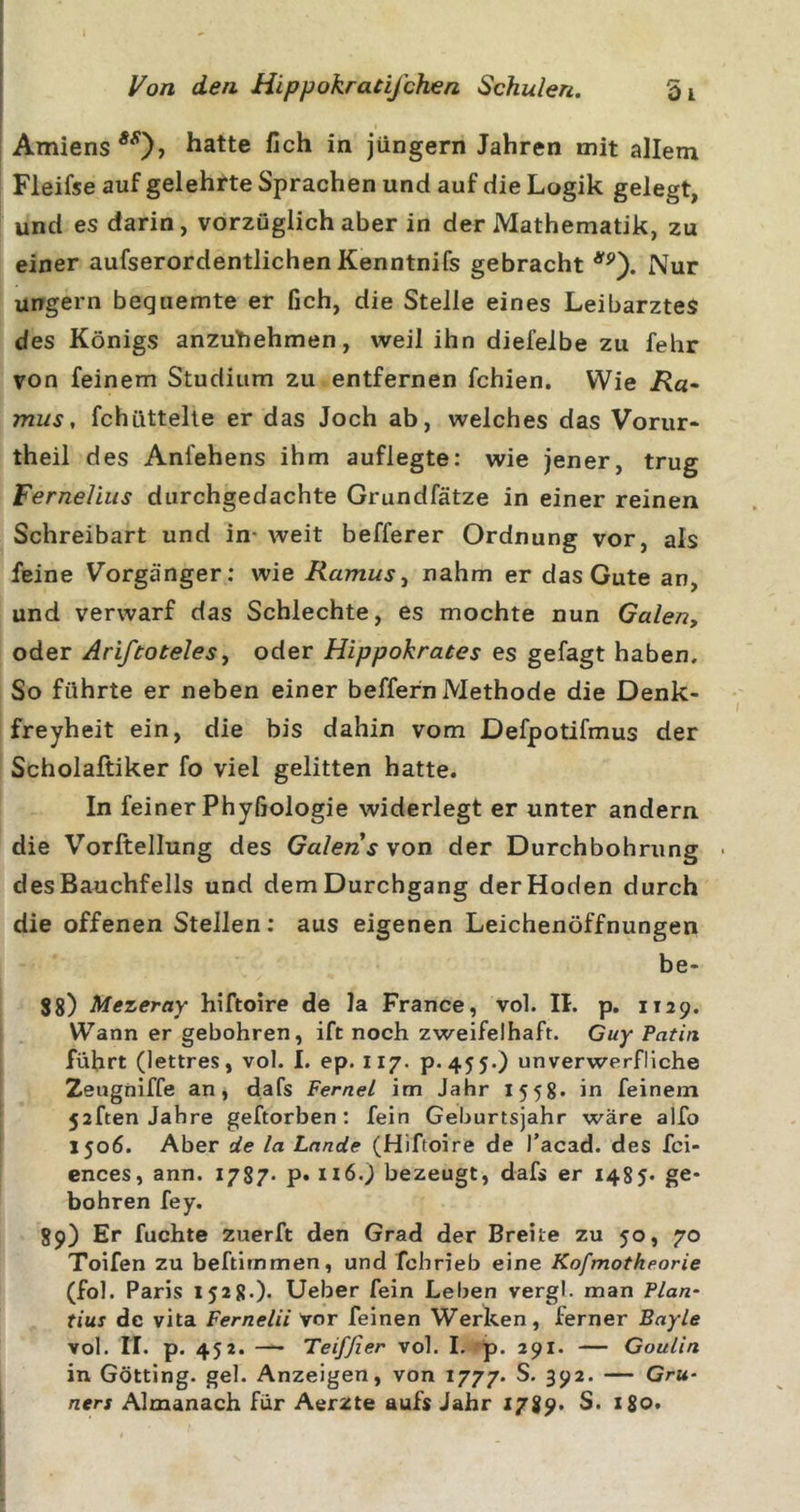 Amiens Platte fich in jüngern Jahren mit allem Fleifse auf gelehrte Sprachen und auf die Logik gelegt, und es darin, vorzüglich aber in der Mathematik, zu einer aufserordentlichen Kenntnifs gebracht Nur ungern bequemte er fich, die Stelle eines Leibarztes des Königs anzubehmen, weil ihn diefeibe zu fehr von feinem Studium zu entfernen fchien. Wie jR«- mus, fchüttelle er das Joch ab, welches das Vorur- theil des Anfehens ihm auflegte: wie jener, trug Ferneliiis durchgedachte Grundfätze in einer reinen Schreibart und in- weit befferer Ordnung vor, als feine Vorgänger: wie Ramus, nahm er das Gute an, und verwarf das Schlechte, es mochte nun Galen, oder Ariftoteles, oder Hippokrates es gefagt haben. So führte er neben einer beffern Methode die Denk- freyheit ein, die bis dahin vom Defpotifmus der Scholaftiker fo viel gelitten hatte. In feiner Phyfiologie widerlegt er unter andern die Vorftellung des Galen s von der Durchbohrung • des Bauchfells und dem Durchgang der Hoden durch die offenen Stellen; aus eigenen Leichenöffnungen be- 88) Mezeray hiftoire de Ja France, vol. 11. p. 1129. Wann er gebohren, ift noch zweifelhaft. Guy Patin führt (lettres, vol. I. ep. 117. P.455O unverwerfliche Zeugniffe an, dafs Fernei im Jahr 1558* in feinem 52ften Jahre geftorben ; fein Geburtsjahr wäre alfo 1506. Aber de la Lande (Hiftoire de Tacad. des fci- ences, ann. 1787* P» 116.) bezeugt, dafs er 1485* ge- bohren fey. 89) Er fuchte zuerft den Grad der Breite zu 50, 70 Toifen zu beftimmen, und fchrieb eine Kofmotheorie (fol. Paris 1528.). Ueber fein Leben vergl. man Plan- tius de vita Fernelii vor feinen Werken, ferner Bayle vol. IT. p. 452. — Teiffier vol. 1. p. 291. — Goulin in Gotting, geh Anzeigen, von 1777. 39^* — Gru- ners Almanach für Aerzte aufs Jahr 1789* S. z8o.
