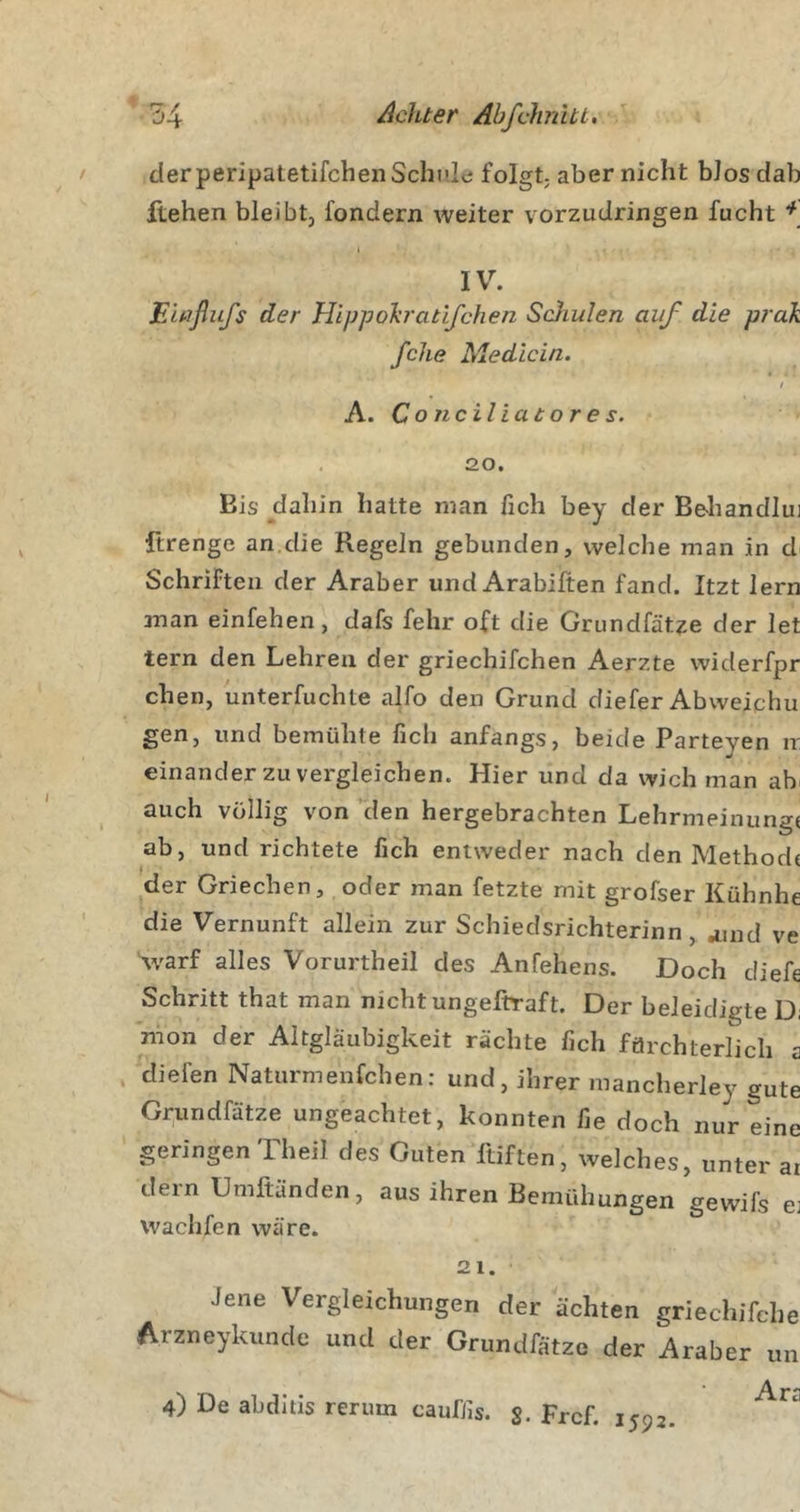 der peripatetifchen Schult; folgt; aber nicht bJos dab flehen bleibt, fondern weiter vorzudringen fucht * IV. Elaßufs der Hippoh'atlfchen Scdiulen auf die prak /ehe Medlcin. / A. Cond Hat or es. 20. Bis dahin hatte man fich bey der Behandlui ftrenge an.die Regeln gebunden, welche man in d Schriften der Araber und Arabiften fand. Itzt lern 2nan einfehen, dafs fehr oft die Grundfätze der let tern den Lehren der griechifchen Aerzte widerfpr chen, unterfuchte alfo den Grund diefer Abweiphu gen, und bemühte fich anfangs, beide Parteyen ir einander zu vergleichen. Hier und da wich man ah auch völlig von den hergebrachten Lehrmeinunge ab, und richtete fich entweder nach den Methode der Griechen, oder man fetzte mit grofser Kühnhe die Vernunft allein zur Schiedsrichterinn, ^md ve Varf alles Vorurtheil des Anfehens. Doch diefe Schritt that man nicht ungeftraft. Der beleidigte Di nion der Altgläubigkeit rächte fich förchterlicli a diefen Naturmenfehen: und, ihrer mancherley gute Grundfätze ungeachtet, konnten fie doch nur eine geringen Theil des Guten ftiften, welches, unter ar dem Umftänden, aus ihren Bemühungen gewifs e: wachfen wäre. 21. Jene Vergleichungen der ächten griecliifche Arzneykunde und der Grundfätze der Araber un