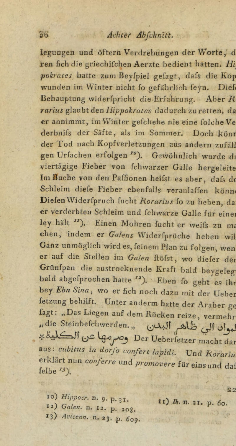 St; Achter Abfchnltt. iegungen und öftern Verdrehungen der Worte,' d ren fich die griechifchen Aerzte bedient hatten. Hi pokrates hatte zum ßeyfpiel gefagt, dafs die Kop wunden im Winter nicht fo gefährlich feyn. Dieb Behauptung widerfpricht die Erfahrung. Aber K rarlus glaubt den Hippokrates dadurch zu retten, da er annimmt, im Winter gefchehe nie eine foIcheVe derbnifs der Säfte, als im Sommer. Doch könr der Tod nach Kopfverletzungen aus andern zufäll gen Urfachen erfolgen Gewöhnlich wurde di viertägige Fieber von fchwarzer Galle hergeleite Im Buche von den Paffionen heifst es aber, dafs de Schleim diefe Fieber ebenfalls veranlaffen könn( Diefen Widerfpruch fucht Rorarius fo zu heben, da er verderbten Schleim und fchwarze Galle für eine ley hält Einen Mohren fucht er weifs zu m chen, indem er Gciletis Widerfprüche heben wi Gartz unmöglich wird es, feinem Plan zu folgen, wer er auf die Stellen im Galen ftöfst, wo diefer de Grünfpan die austrocknende Kraft bald beygelet bald abgefprocben hatte Eben fo geht es ih bey Ebn Sina^ wo er fich noch dazu mit der Uebe fetzung behilft. Unter anderm hatte der Araber g fagt. „Das Liegen auf dem Rücken reize, vermehj „ die Steinbefchwerden. „ Der Ueberfetzer macht da aus: cnbitr/s in dorj'o confert lapiclL Und Rorarii erklärt nun conferre und promovere für eins und da leibe io) Hippocr. n. 9. p. 51. 12) Gaten, n. 12. p. 20g. 13) Avicenn. n. 23. p. ^09. S2 ^l) n&gt; 21* p.