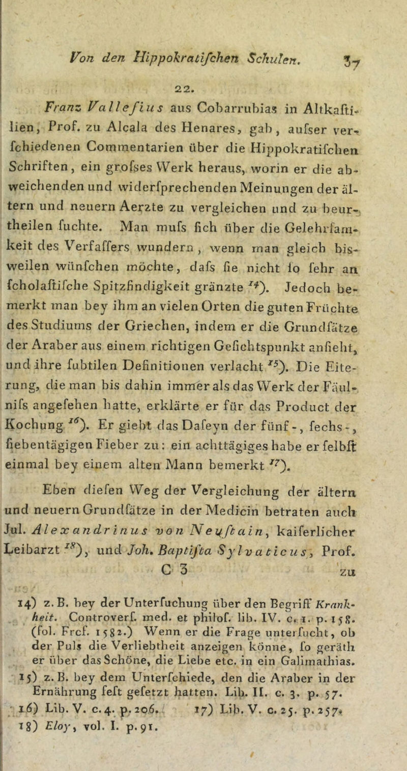 22. Franz VaUefius aus Cobarrubias in Altkafti- lien, Prof, zu Alcala des Henares, gab, aufser ver- fchiedenen Commentarien über die Hippokratifcben Schriften, ein grofses Werk heraus, worin er die ab- weichenden und widerfprechenden Meinungen der al- tern und neuern Aerzte zu vergleichen und zu beur- theilen fuchte. Man mufs fich über die Gelehrfarn- keit des Verfaffers wundern , wenn man gleich bis- weilen wünfchen möchte, dafs fie nicht lo lehr an fcholaftifche Spitzfindigkeit gränzte Jedoch be- merkt man bey ihm an vielen Orten die guten Früchte des Studiums der Griechen, indem er die Grundfätze der Araber aus einem richtigen Gefichtspunkt anfieht, und ihre fubtilen Definitionen verlacht Die Eite- rung, die man bis dahin immer als das Werk der Fäul- nifs angefehen hatte, erklärte er für das Product der Kochung/'^). Er giebt dasDafeyn der fünf-, fechs-, fiebentägigenFieber zu: ein achttägiges habe erfelbft einmal bey einem alten Mann bemerkt •''Q. Eben diefen Weg der Vergleichung der altern und neuern Grundfätze in derMedicin betraten auch IxA. Alexandrinus von N ey.ß ain ^ kaiferlicher I^eibarzt , und Joh, Baptijta SyIvaiicus, Prof, C 3 zu 14) z. B. bey der Unterfuchung über den Begriff Krank- heit. Controverf. med. et philof. lib. IV. c. i. p. 15s. (fol. Frei'. 1582.) Wenn er die Frage unterfucht, ob der Puls die Verliebtheit anzeigen könne, fo geräth er über das Schöne, die Liebe etc. in ein Galirnathias. 15) z. B. bey dem Unterfchiede, den die Araber in der Ernährung feft gefetzt hatten. Lib. II. c. 3. p. 57.