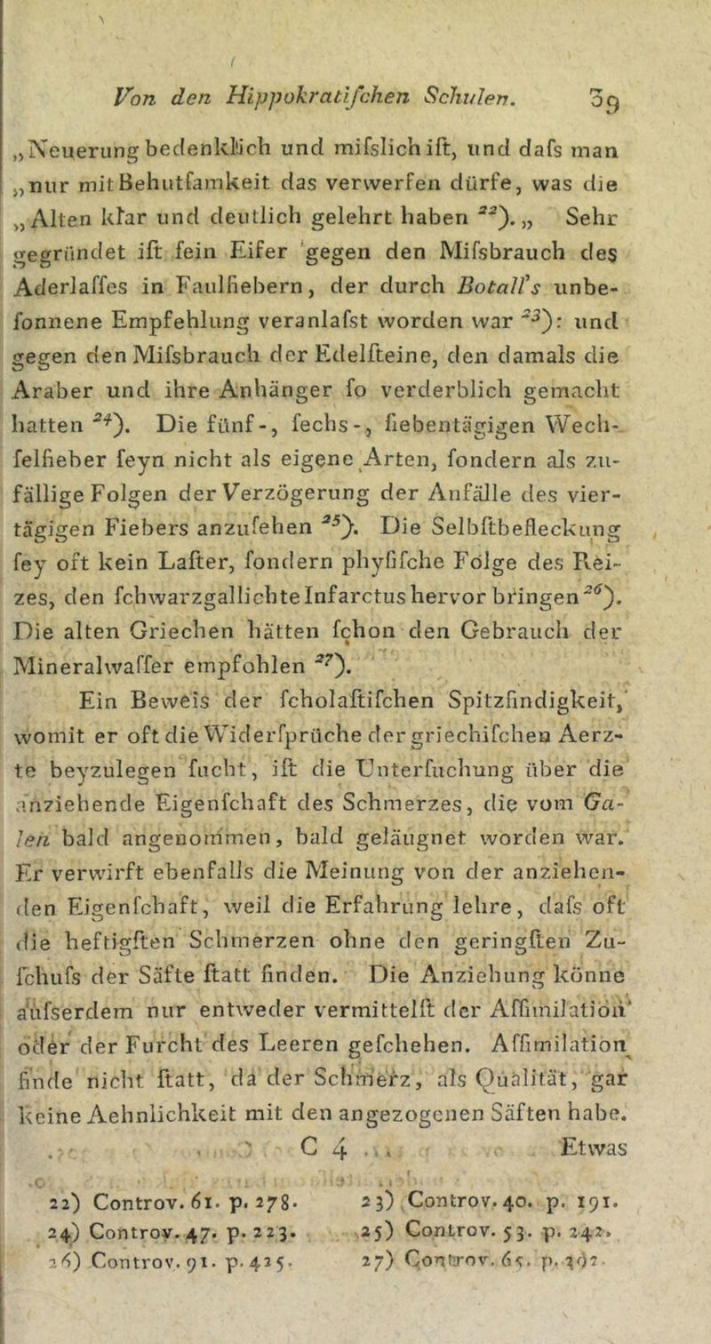 „Neuerungbedenklüch und mifslichift, und dafs man „nur mitBehutfainkeit das verwerfen dürfe, was dje „Alten klar und deutlich gelehrt haben „ Sehr gegründet ift fein Eifer ‘gegen den Mifsbrauch des Aderlaffes in Faulfiebern, der durch BotaU's unbe- fonnene Empfehlung veranlafst worden war und gegen den Mifsbrauch der Edelfteine, den damals die Araber und ihre Anhänger fo verderblich gemacht hatten Die fünf-, fechs-, fiebentägigen Wech-, felfieber feyn nicht als eigene Arten, fondern als zu- fällige Folgen der Verzögerung der Anfälle des vier- tägigen Fiebers anziifehen Die Selbltbefleckung fey oft kein Lafter, fondern phyfifche Folge des F\.ei- zes, den fchwarzgallichtelnfarctushervor bfingen^*^}. Die alten Griechen hätten fchon den Gebrauch der Mineralwaffer empfohlen Ein Beweis der fcholaltifchen Spitzfindigkeit,' womit er oft die Widerfprüche der griechifchea Aerz- te beyzulegen facht, ift die Dnterfuchung über die anziehende Eigenfchaft des Schmerzes, die vom Ga- len bald angenouimen, bald geläugnet worden war. Er verwirft ebenfalls die Meinung von der anziehen- den Eigenfchaft, weil die Erfahrung lehre, dafs oft die heftigften Schmerzen ohne den geringften Zu- fchiifs der Säfte ftatt finden. Die Anziehung könne a'üfserdem nur entweder vermittelft der AffiinilatiÖn’ oder der Furcht des Leeren gefchehen. Affimilation^ finde nicht ftatt, da der Schm'erz, als Qüälität, gar keine Aehnlichkeit mit den angezogenen Säften habe. C 4 • &gt; Etwas 22) Controv. 61. p. 278* 23) Controv. 40. p. 191. 24) Controy. 47. p. 223. 25) Controv. 53. p. 242. 2^) Controv. 91. p.425. 27) ConfTov.ös. p. 302
