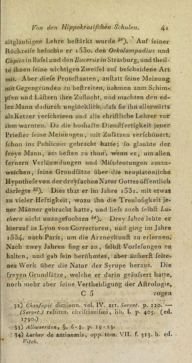 iiltglänbigen Lehre beftärkt wurde Auf feiner Rückreire befuchte er i55o. den OekoIampacLius und Capitom Bafel und den Bucerus in Strasburg, und theil- te ihnen feine wichtigen Zweifel auf befcheidene Art mit. Aber diefe Proteftanten, anftatt feine Meinung mit Gegengründen zu beftreiten, nahmen zum Schinir. pfen und Läftern ihre Zuflucht, tind machten den ed- len Mann dadurch unglücklich,-dafs fie ihn allerwärts als Ketzer verfchrieen und alle chriftliche Lehrer vor ihm warnten. Da die boshafte Dienftfertigkeit jener Priefter feine Meinungen, mit Zufätzen verfchönert, fchon ins Publicum gebracht hatte; fo glaubte der freye Mann, am heften zu thun, wenn ec, um allen fernem Verläumdungen und Mifsdeutungen auszu- weichen, feine Grundfätze über di’e neuplatonifche Hypothefe von der dreyfachen Natur Gottes öffentlich darlegte Dies that er im Jahre i53i. mit etwas zu vieler Heftigkeit, wozu ihn die Treulofigkeit je- ner Männer gebracht hatte, und liefs auch letbft Liz- thern nicht unangeffochten Drey Jahre lebte er hierauf in Lyon von Gorrecturen , und ging im Jahre i534. nach Paris, um die Arzneykunft zu erlernen. Nach zwey Jahren fing er an , felbft Vorlefungen zu halten, und gab fein berühmtes, aber äufserft felter nes Werk über die Natur der Syrupe heraus. Die freyen Grundfätze, welche er darin geäufsert hatte, noch mehr aber feine Vertheidigung der Aftrologie, C 5 zogen 32) Chnufepie dictionn. vol. IV. art. Servet. p. 220. — (Servet.) refütut. duiftianlfini, lib. I. p. 405. (ed. 1790.) 33) ALlwoerden^ §. 6-2- P* 19'23» . 34) Luther de antinomis, opp. tora. VII. f. 313. b. ed. ^'iteb.
