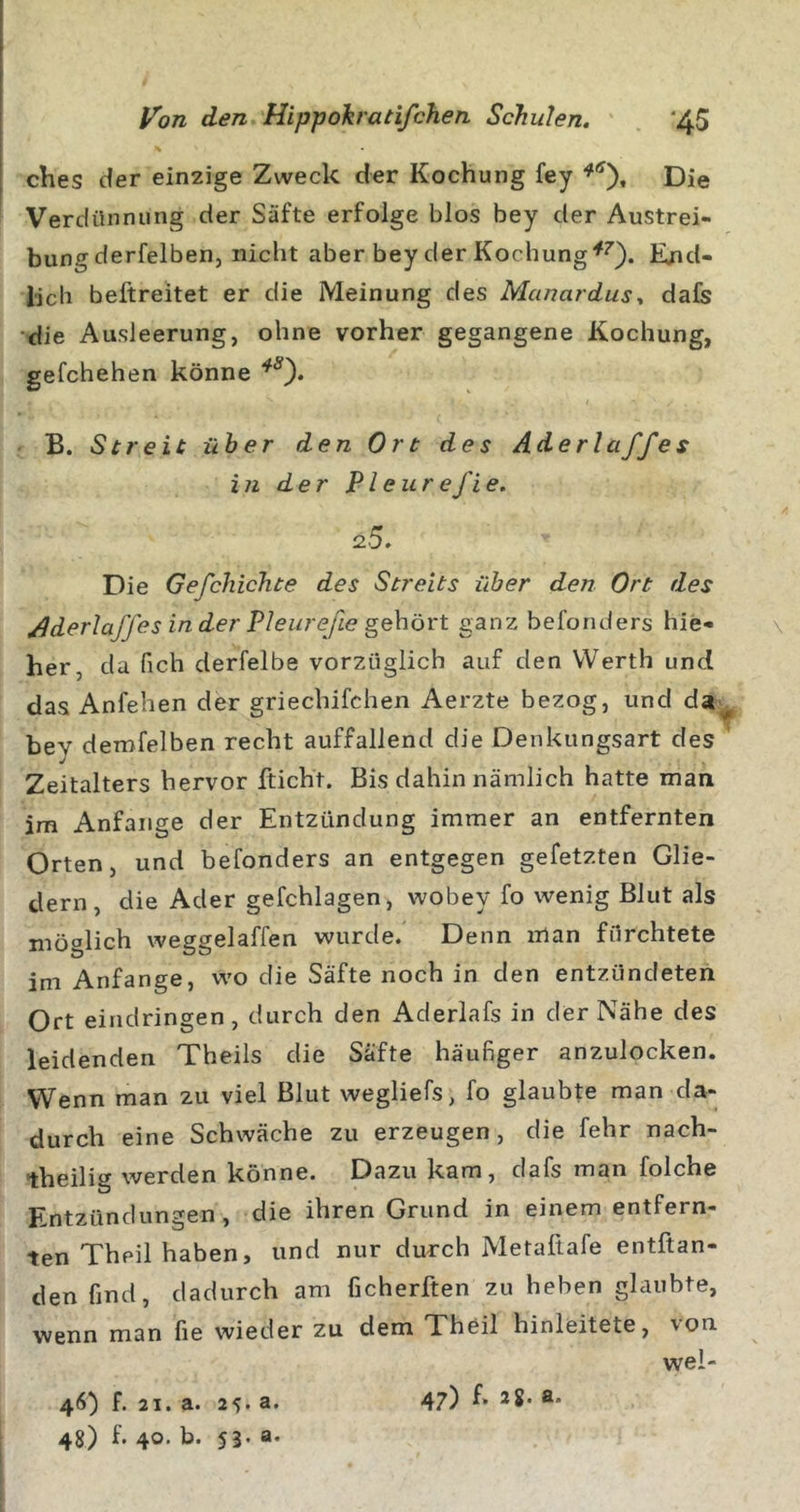 ches der einzige Zweck der Kochung fey Die Verdünnung der Säfte erfolge blos bey der Austrei- bung derfelben, nicht aber bey der Kochung End- lich beftreitet er die Meinung des Manardusy dafs ■die Ausleerung, ohne vorher gegangene Kochung, gefchehen könne B. Streit über den Ort des Aderlaffes in der Pleurefie. 2.5. Die Gefchichte des Streits über den Ort des Aderlaffes in der Pleurefie gehört ganz befonders hie- \ her, da fich derfelbe vorzüglich auf den Werth und das Anfehen der griechifchen Aerzte bezog, und da;^ bey demfelben recht auffallend die Denkungsart des ’ Zeitalters hervor fticht. Bis dahin nämlich hatte man im Anfänge der Entzündung immer an entfernten Orten, und befonders an entgegen gefetzten Glie- dern, die Ader gefchlagen, wobey fo wenig Blut als möglich weggelaffen wurde. Denn man fürchtete im Anfänge, wo die Säfte noch in den entzündeten Ort eindringen, durch den Aderlafs in der Nähe des leidenden Theils die Säfte häufiger anzulocken. Wenn man zu viel Blut wegliefs, fo glaubte man da- durch eine Schwäche zu erzeugen, die fehr nach- theilig werden könne. Dazu kam, dafs man folche Entzündungen, die ihren Grund in einem entfern- ten Theil haben, und nur durch Metaflafe entftan- den find, dadurch am ficherften zu heben glaubte, wenn man fie wieder zu dem Theil hinleitete, von wel- 46) f. 21. a. 25*3' 47) *8* 3* 48) f. 40. b. 53. a.