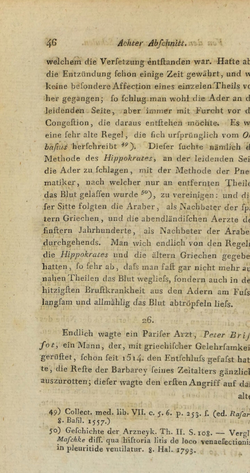 welchem die Verfetzung entllanden war. Hatte at die Entzündung fchon einige Zeit gewährt, und w keine befondere Affection eines ein^elen Theils vc her gegangen; fo fchlug.man wohl die Ader an d leidenden Seite, aber immer mit Furcht vor d Gongeftion, die daraus entliehen möchte. Es w eine lehr alte Regel, die fich urfprünglich vom 0i baftits herfchreibt Dieter luchte nämlich d Methode des Hippokrates, an der leidenden Sei die Ader zu fchlagen, mit der Methode der Pne matiker, nach welcher nur an entfernten Theik das Blut gelaffen wurde ^°), zu vereinigen; und di fer Sitte folgten die Araber, als Nachbeter der fp; tern Griechen, und die abendländifchen Aerzte de finitem Jahrhunderte, als Nachbeter der Arabe durchgehends. Man wich endlich von den Regeh die Hippokrates und die altern Griechen gegebe hatten, fo fehr ab, dafs man fall gar nicht mehr au nahen Theilen das Blut wegliefs, fondern auch in de hitziglten Bruftkrankheit aus den Adern am Fufs iangfam und allmahlig das Blut abtröpfeln liefs. 26. Endlich wagte ein Parifer Arzt, Peter Brij fot, ein Mann, der, mit griechifcher Gelehrfamkei 'gerültet, fchon feit j5i4- den Entfehlufs gefafst hat te, die Refte der Barbarey feines Zeitalters gänzlicl auszürotten; diefer wagte den erlten Angriff auf dai alt« 49) Collect, med. lib. VII. c. 5. 6. p. 255. f. fed. Hafar S.Bafil. 1557.) r V j 50) Gefchichte der Arzneyk. Th. II. S. log. — Vergl Mafchke diff. qua hiftoria litis de loco venaefectionii in pleuritide ventilatur. g. Hai. 1793.