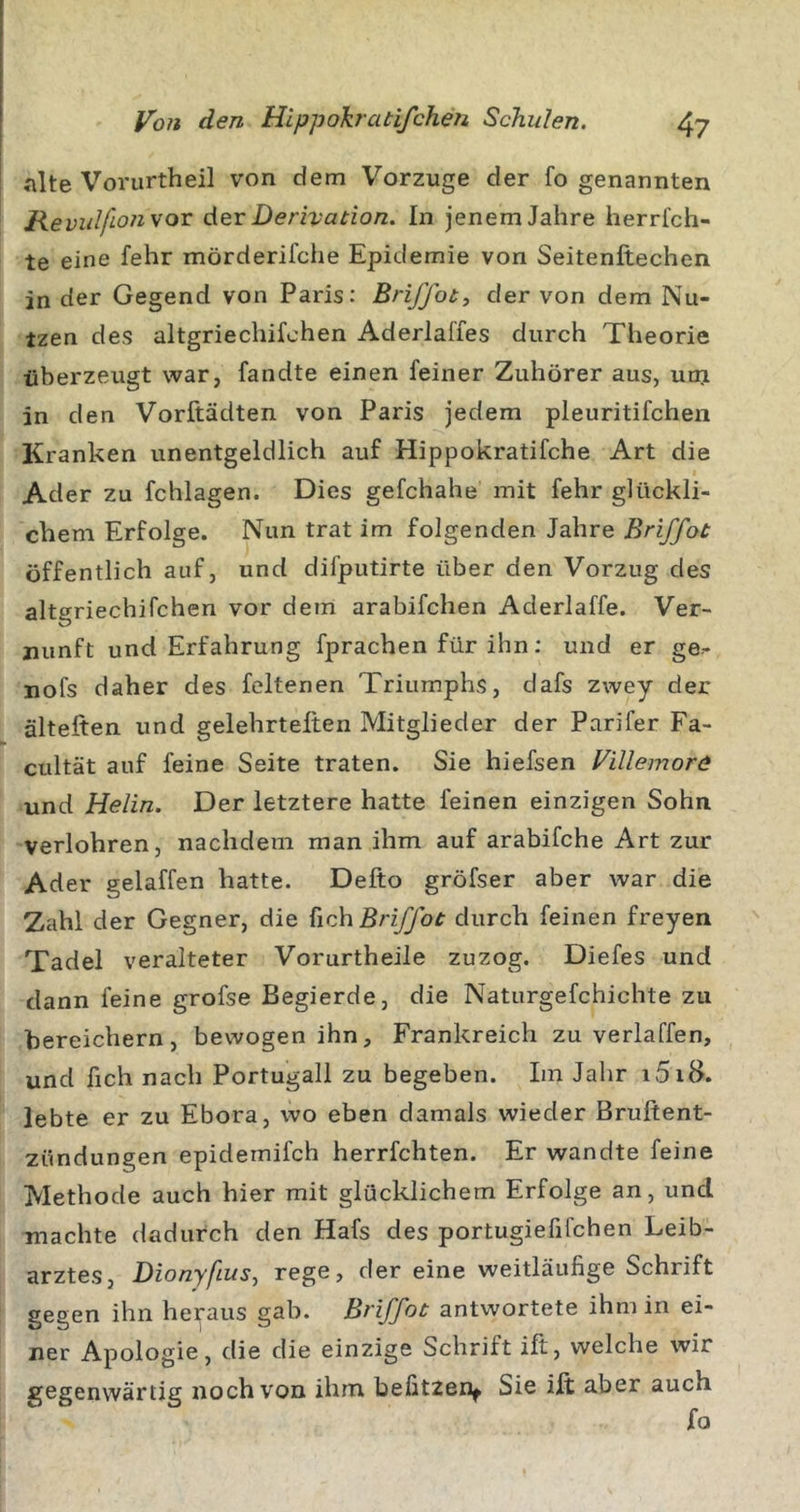«nlte Voriirtheil von dem Vorzüge der fo genannten Jievidfio7i vor der Derivation. In jenem Jahre herrfch- te eine fehr mörderifche Epidemie von Seitenftechen in der Gegend von Paris: Briffot, der von dem Nu- tzen des altgriechifchen Aderlaffes durch Theorie überzeugt war, fandte einen feiner Zuhörer aus, um in den Vorftädten von Paris jedem pleuritifchen Kranken unentgeldlich auf Hippokratifche Art die Ader zu fchlagen. Dies gefchahe mit fehr glückli- chem Erfolge. Nun trat im folgenden Jahre Briffot öffentlich auf, und difputirte über den Vorzug des altgriechifchen vor dem arabifchen Aderlaffe. Ver- nunft und Erfahrung fprachen für ihn: und er ge- nofs daher des feltenen Triumphs, dafs zwey der älteften und gelehrteften Mitglieder der Parifer Fa- cultät auf feine Seite traten. Sie hiefsen Villemore und Helin. Der letztere hatte feinen einzigen Sohn verlohren, nachdem man ihm auf arabifche Art zur Ader gelaffen hatte. Defto gröfser aber war die Zahl der Gegner, die {ich Briffot durch feinen freyen Tadel veralteter Vorurtheile zuzog. Diefes und dann feine grofse Begierde, die Naturgefchichte zu bereichern, bewogen ihn, Frankreich zu verlaffen, und üch nach Portugall zu begeben. Im Jahr i5iB. lebte er zu Ebora, wo eben damals wieder Bruftent- zündungen epidernifch herrfchten. Er wandte feine Methode auch hier mit glücklichem Erfolge an, und machte dadurch den Hafs des portugiefifchen Leib- arztes, DionyfiuSf rege, der eine weitläufige Schrift gegen ihn heraus gab. Briffot antwortete ihm in ei- ner Apologie, die die einzige Schrift ift, welche wir gegenwärtig noch von ihm befitzen^ Sie ilt aber auch fo