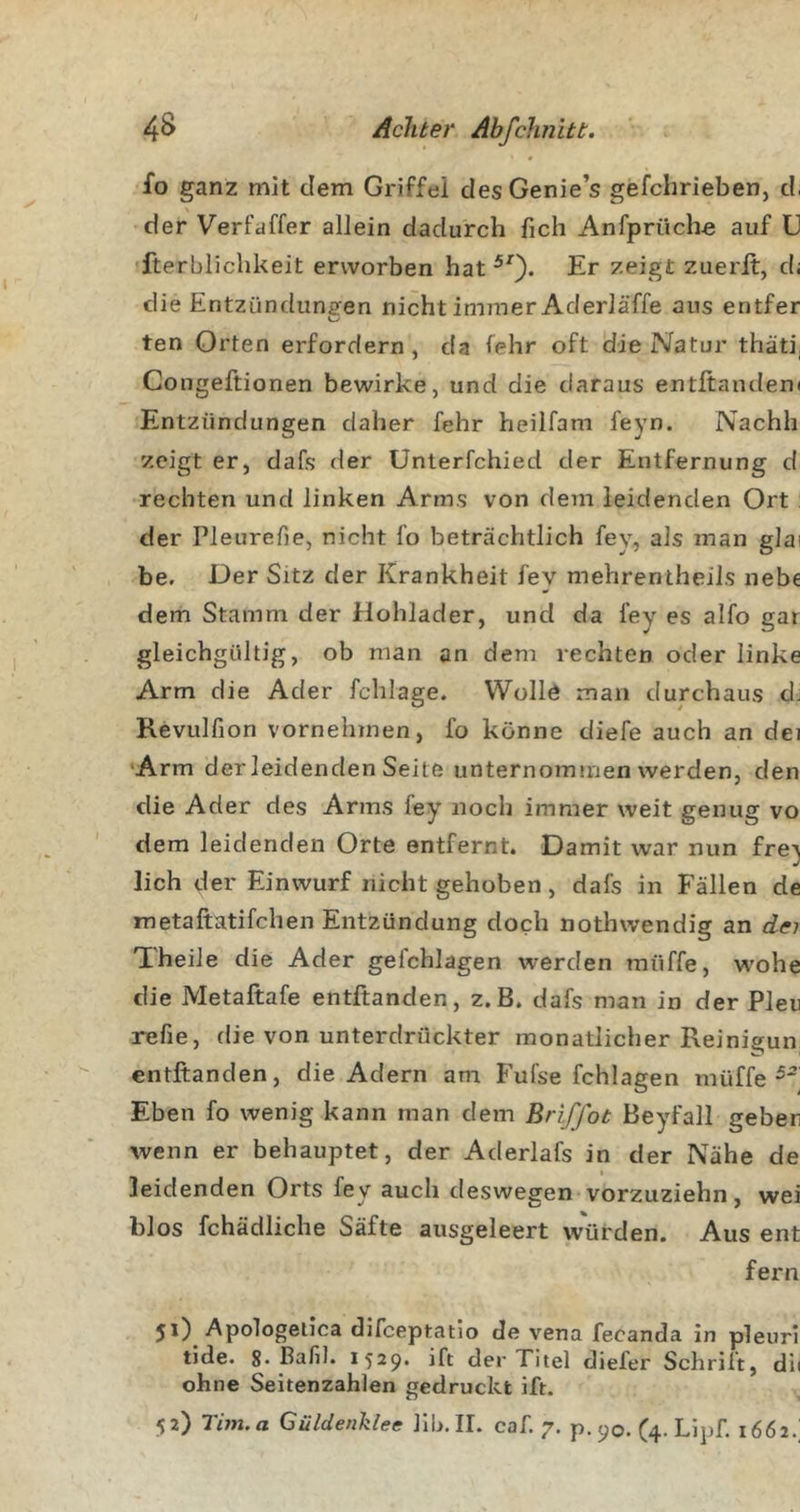 fo ganz mit dem Griffei des Genie’s gefchrieben, d, \ der Verfaffer allein dadurch fich Anfprüche auf G ■fterblichkeit erworben hat Er zeigt zuerlt, d; die Entzündungen nicht immer Aderläffe aus entfer ten Orten erfordern , da lehr oft die Natur thäti, Congeftionen bewirke, und die daraus entftanden( Entzündungen daher fehr heilfam feyn. Nachh zeigt er, dafs der Unterfchied der Entfernung d rechten und linken Arms von dem leidenden Ort : der Pleureüe, nicht l’o beträchtlich fey, als man glai be. Der Sitz der Krankheit fev mehrentheils nebe dem Stamm der Hohlader, und da fey es alfo gar gleichgültig, ob man an dem rechten oder linke Arm die Ader fchlage. VVolld man durchaus dj Revulfion vornehmen, fo könne diefe auch an dei •Arm der leidenden Seite unternommen werden, den die Ader des Arms fey noch immer weit genug vo dem leidenden Orte entfernt. Damit war nun fre^ lieh der Einwurf nicht gehoben, dafs in Fällen de metaftatifchen Entzündung doch nothwendig an der Theile die Ader gefchlagen werden müffe, w'ohe die Metaftafe entftanden, z.B. dafs man in der Pleu refie, die von unterdrückter monatlicher Reinigun entftanden, die Adern am Fufse fchlagen müffe Eben fo wenig kann man dem Briffot Beyfall geben wenn er behauptet, der Aderlafs in der Nähe de leidenden Orts fey auch deswegen* vorzuziehn, wei blos fchädliche Säfte ausgeleert würden. Aus ent fern 51) Apologelica difeeptatio de vena fecanda in pleuri tide. 8* ßaH]. 1529. ift der Titel diefer Schrift, dii ohne Seitenzahlen gedruckt ift. 52) Tim.a Güldenklee llh.II. caf. 7. p. 90. (4. Lipf. 1662.;