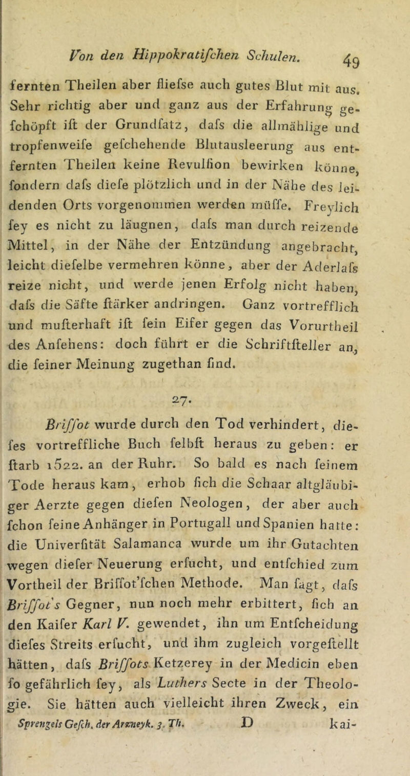 lernten Theilen aber fliefse auch gutes Blut mit aus. Sehr richtig aber und ganz aus der Erfahrung ge- fchöpft ift der Grundfatz, dafs die allmählige und tropfenweife gefchehende Blutausleerung aus ent- fernten Theilen keine Revullion bewirken könne, fondern dafs diefe plötzlich und in der Nähe des lei- denden Orts vorgenommen werden muffe, Freylich fey es nicht zu läugnen, dafs man durch reizende Mittel, in der Nähe der Entzündung angebracht, leicht diefelbe vermehren könne, aber der Aderlafs reize nicht, und werde jenen Erfolg nicht haben, dafs die Säfte ftärker andringen. Ganz vortrefflich und mufterhaft ift fein Eifer gegen das Vorurtheil des Anfehens: doch führt er die Schriftfteller an, die feiner Meinung zugethan find, 27. Briffot wurde durch den Tod verhindert, die- fes vortreffliche Buch felbft heraus zu geben: er ftarb i522. an der Ruhr. So bald es nach feinem Tode heraus kam, erhob fich die Schaar altgläubi- ger Aerzte gegen diefen Neologen, der aber auch fchon feine Anhänger in Portugall und Spanien hatte: die Univerfität Salamanca wurde um ihr Gutachten wegen diefer Neuerung erfucht, und enlfchied zum Vortheil der Briffot’fchen Methode. Man fagt, dafs Briffot s Gegner, nun noch mehr erbittert, fich an den Kaifer Karl V. gewendet, ihn um Entfcheidung diefes Streits erfucht, und ihm zugleich vorgeEellt hätten, dafs Briffots Ketzerey in der Medicin eben fo gefährlich fey, als Luthers Secte in der Theolo- gie. Sie hätten auch vielleicht ihren Zweck, ein Sprengels Gefih. der Arvtieyk. 3. Th. D k ai -