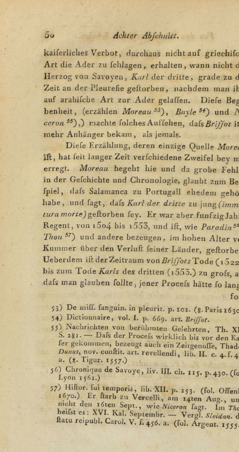 kaiferliches Verbot, rfurchaus nicht auf griechifc Art die Ader zu IchJagen, erhalten, wann nicht d Herzog von Savoyen, Karl der dritte, grade zu d Zeit an der Pleurefie geltorben, nachdem man ih auf arabirdie Art zur Ader gelaffen. Diefe Bes benheit, (erzählen Moreau Bayle und /&gt; ceron^^),) machte folchesAuffehen, dakBrlffotiX mehr Anhänger bekam, als jemals. Diefe Erzählung, deren einzige Quelle Morei ilt, hat feit langer Zeit verfchiedene Zweifel bey m erregt. Moreau begeht liie und da grobe Fehl in der Gefchichte und Chronologie, glaubt zum Be fpiel, dafs Salamanca zu Portugall ehedem gehö habe, und fagt, dafs Karl der dritte zu jungfim;;! turamorte)fey. Er war aber funfzigJahi Regent, von i5o4 bis i553, und ilt, wie Paradiri^’^ Thou «rid andere bezeugen, im hohen Alter v&lt; Kummer über den Verluft feiner Länder, geftorbe Ueberdem ilt der Zeitraum von BriJJotsTode (^1022. bis zum Tode Karls des dritten (i555.) zu grofs, a dafs man glauben füllte, jener Procefs hätte fo lans fo 53) De miff. fanguin. in pleurit. p. 102. (g. Paris 163c 54) Dictionnaire, vol. I. p, 6Ö9. art. Brifjot. 55) Nachrichten von berühmten Gelehrten, Th. X] S. 281. Dals der Procefs wirklich bis vor den Ka fer gekommen, bezeugt auch ein Zeitgenofle, Thad( Dunus, nov. conllit. art. revellendi, lib. II. c. 4.5.4 a. (8. Tigur. 1557.) 1 I 56) Chromque de Savoye, liv. III. ch. iic. p.450. fh Lyon 1561.) ^ r -TJ \ 57) Hlftor. fui temporis, lib. XII. p. 253. (fol. Offen 1670.) Er ftarb zu Vercelli, am i4ten Aug., ur nicht den löten Sept., wie Niceron fagt. Im Tht heifst es: XVI. Kal. Septembr. — Vergl. Shidan. c ftatu re.publ. CaroJ. V. f. 456. a. (fol. Argem. 1555