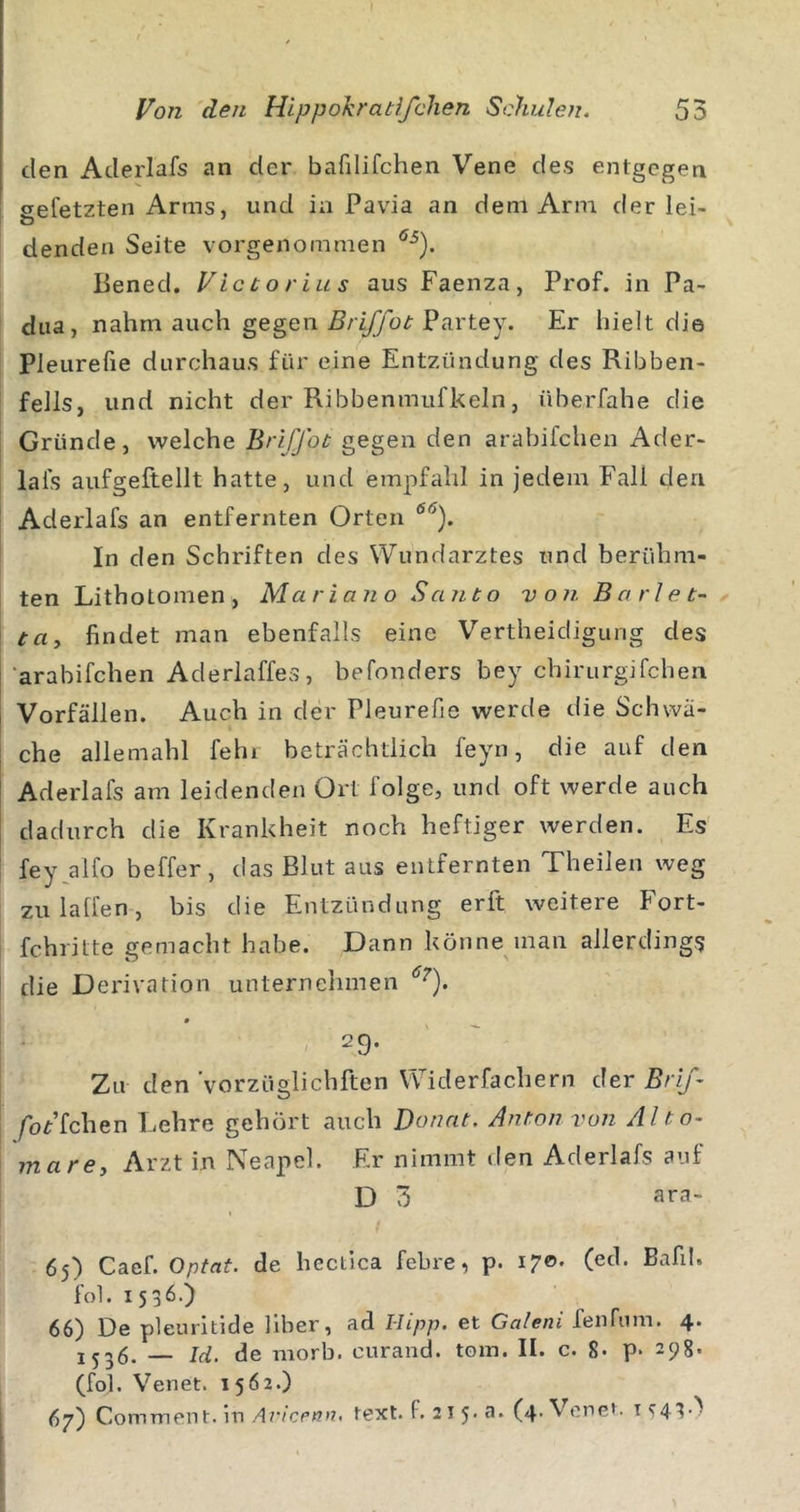 den Aderlafs an der bafilifchen Vene des entgegen eefetzten Arms, und in Pavia an dem Arm derlei- denden Seite vorgenommen Bened. Victorias aus Faenza, Prof, in Pa- dua, nahm auch gegen Partey. Er hielt die Pleurefie durchaus für eine Entzündung des Ribben- fells, und nicht der Ribbenmufkeln, überfahe die Gründe, welche Briffot gegen den arabifchen Ader- , lafs aufgeftellt hatte, und empfahl in jedem Fall den Aderlafs an entfernten Orten I In den Schriften des Wundarztes und berühm- ten Lithotomen, Mariano Santo von Barl et- x ta, findet man ebenfalls eine Vertheidigung des 'arabifchen Aderlaffes, befonders bey chirurgifchen Vorfällen. Auch in der Pleurefie werde die Schwä- che allemahl fehl beträchtlich feyn, die auf den Aderlafs am leidenden Ort folge, und oft werde auch dadurch die Krankheit noch heftiger werden. Es fey^alfo beffer, das Blut aus entfernten Theilen weg zulaffen, bis die Entzündung erft weitere Fort- fchritte gemacht habe. Dann könne man allerdings [ die Derivation unternehmen i ■ - - ' 29. Zu den Vorzüglichften Widerfachern der Brij- /oFfchen Lehre gehört auch Donnt. Anton von Alto- marey Arzt in Neapel. Er nimmt den Aderlafs auf D 3 ara- 65) Caef. Optat. de hectlca febre, p. 170* (ed. Bafd. fol. 1536.) 66) De pleuritide Über, ad Hipp, et Galeni fenfum. 4. — Id, de morb. curand. tom. II. c. 8* p* 298- (fol. Venet. 1562.) 67) ComTnent.ln.47-/ccff»7. text. F. 2 l 5. a. (4. Venet. ic43.&gt;