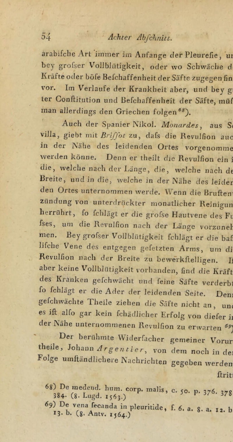 arabifche Art 'immer iin Anfänge der Pleurefie, ’ur bcy grofser VoJJbJütigkeit, oder wo Schwäclie d Kräfte oder böfe Belchaffenheit der Säfte zugegen fin vor. Im Verlaufe der Krankheit aber, und bey gi ler Gonftitution und Belchaffenheit der Säfte, niüf man allerdings den Griechen folgen Auch der Spanier Nikol. Mo/iardes, aus S* Villa, gieht mit BrlJJot zu ^ dafs die Revulfion auc in der Nähe des leidenden Ortes vorgenomme werden könne. Denn er iheilt die Revulfion ein i die, welche nach der Länge, die, welche nach de Breite, und in die, welche in der Nähe des leider den Ortes unternommen werde. Wenn die Brufteni Zündung von unterdrückter monatlicher Reinigun herrührt, fo fchlägt er die gfofse Hautvene des Fr fses, um die Pvevulfion nach der Länge vorzunel men. Bey grofser Vollblütigkeit fchlägt er die baf lifche Vene des entgegen gefetzten Arms, um di Revulfion nach der Breite zu bewm'kftelligen. Ij aber keine Vollblütigkeit vorhanden, find die Kraft des Kranken gefchwächt und feine Säfte verderbl fo fchlägt er die Ader der leidenden Seite. Dem gefchwächte Theile ziehen die Säfte nicht an, unc es ift alfo gar kein fchädlicher Erfolg von diefer ii der Nähe unternommenen Revulfion zu erwarten Der berühmte Widerfacher gemeiner V^'orur theile, JohaimArgejitier, von dem noch in dei Folge umftändlichere Nachrichten gegeben werden ftriti 6s) De raedend. hum. corp. malis, 384* (8- Lugd. 1563.) 69) De vena fecanda in pleuritide, b. (g. Antv. 1564.) c. 50. p. 376. 378 L 6, a. 8. a. 12. b