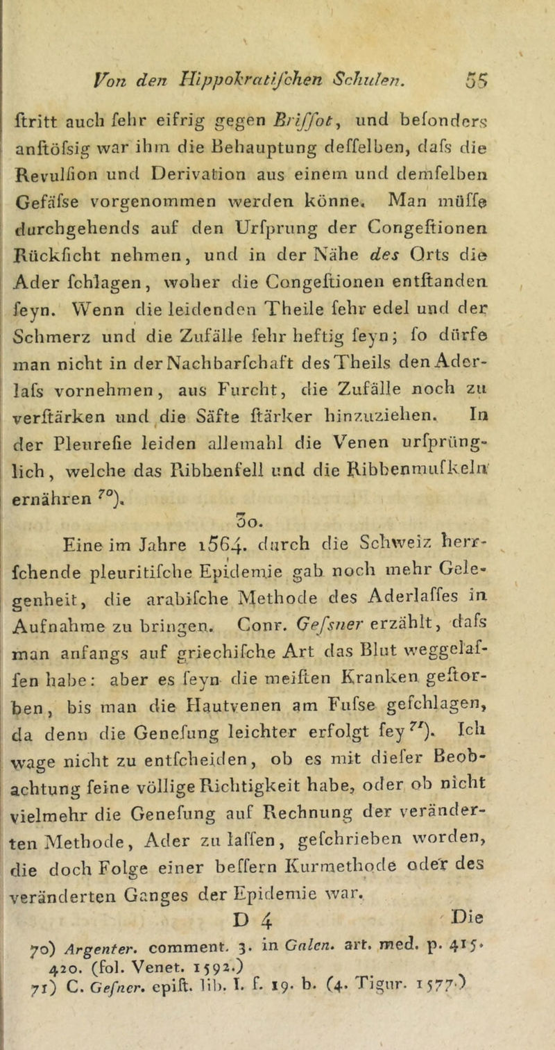 ftritt auch felir eifrig gegen Eriffot^ und befondors anftöfsig war ihm die Behauptung deffelben, dafs die Revulfion und Derivation aus einem und demfelben Gefäfse vorgenommen werden könne. Man müffa durchgehends auf den Urfprung der Congeftionen Rückficht nehmen, und in der Nähe des Orts die Ader fchlagen, woher die Congeftionen entltanden feyn. Wenn die leidenden Theile fehr edel und der Schmerz und die Zufälle fehr heftig feyn; fo dürfe man nicht in derNachbarfchaft desTheils denAdcr- lafs vornehmen, aus Furcht, die Zufälle noch zu verftärken und^die Säfte ftärker hinzuziehen. In der Pleurefie leiden allemahl die V’’enen urfprüng- lich, welche das Pdbbenfeli und die Ribbenmufkeln' ernähren oo. Eine im Jahre i564* durch die Schweiz herr- ^ fchende pleuritifche Epidemie gab noch mehr Gele- genheit, die arabifche Methode des Aderlaffes in Aufnahme zu bringen. Conr. Gefsner erzählt, dafs man anfangs auf griechifche Art das Blut weggelaf- fen habe: aber es feyn die meiften Kranken geftor- ben, bis man die Hautvenen am Fufse gefchlagen, da denn die Genefung leichter erfolgt fey^'). Ich wage nicht zu entfcheiden, ob es mit diefer Beob- achtung feine völlige Richtigkeit habe, oder ob nicht vielmehr die Genefung auf Rechnung der veränder- ten Methode, Ader zulaffen, gefchrieben worden, die doch Folge einer beffern Kurmethode ode'r des veränderten Ganges der Epidemie war. D 4 Die 70) Argenter, comment, 3. in Galen, art. med. p. 4*5* 420. (fol. Venet. 1592.) 71) C. Gefncr. epift. Hb. I. f. 19. b. (^. Tignr. i577-)