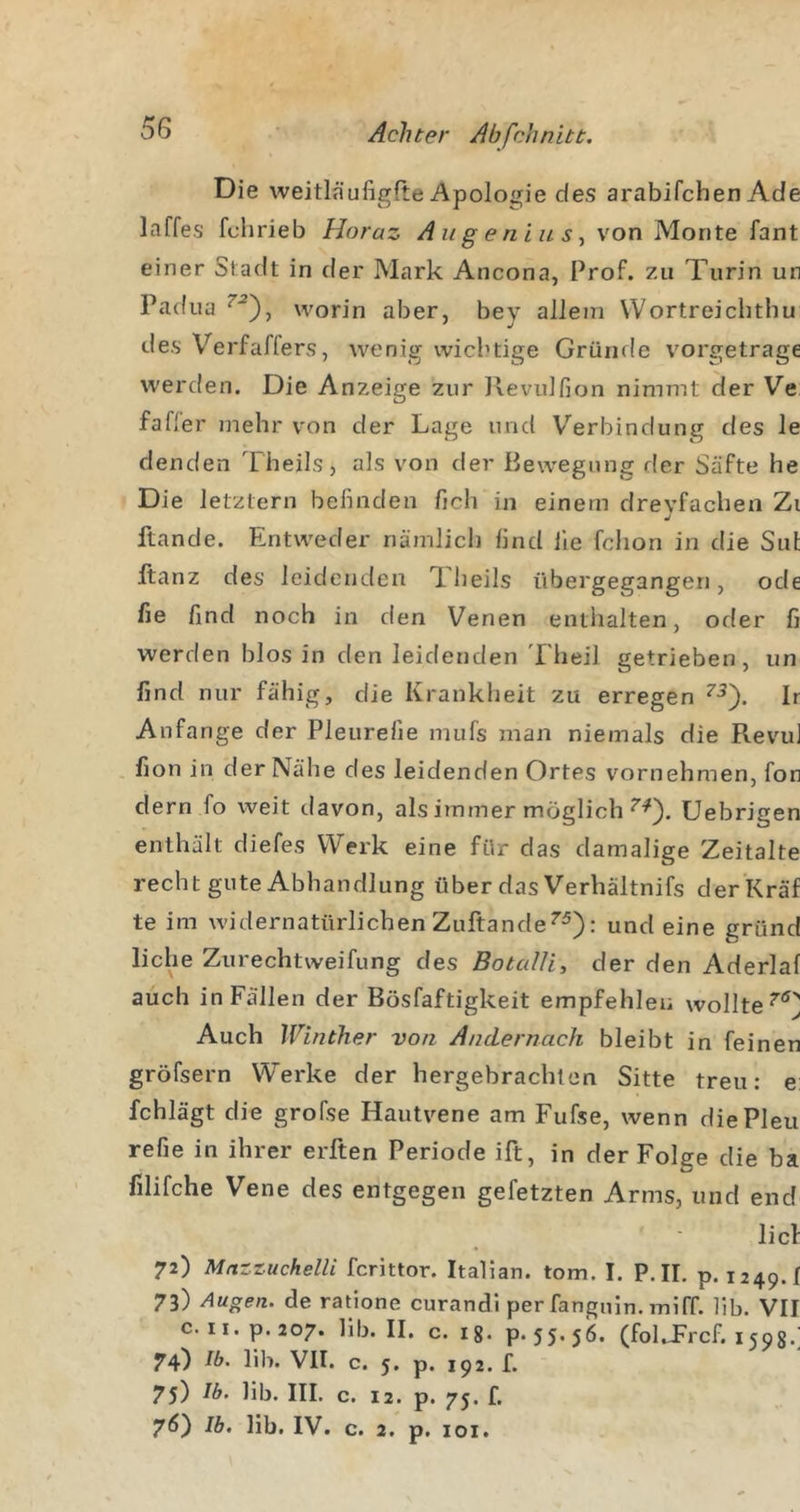 Die weitläufigfte Apoloirie des arabifchen Ade laffes fchrieb Horaz Aiigeniits^ von Monte fant einer Stadt in der Mark Ancona, Prof, zu Turin un Padua worin aber, bey allein Wortreichthu des Verfaffers, wenig wichtige Grünrle vorgetrage werden. Die Anzeige zur llevulfion nimmt der Ve fafler mehr von der Lage und Verbindung des le denden Theils, als von der Bewegung der Säfte he Die letztem befinden fich in einem drevfachen Zi j ftande. Entweder nämlicli find ile fchon in die Sul Itanz des leidenden Iheils übergegangen, ode fie find noch in den Venen enthalten, oder fi werden blos in den leidenden Tlieil getrieben, un find nur fähig, die Krankheit zu erregen Ir Anfänge der Pleurefie mufs man niemals die Revu] fion in der Nähe des leidenden Ortes vornehmen, fon dem fo weit davon, als immer möglich Uebrigen enthält diefes Werk eine für das damalige Zeitalte recht gute Abhandlung über das Verhältnifs derKräf te im widernatürlichen Zuftande^^): und eine gründ liehe Zurechtweifung des BotceUi, der den Aderlaf auch in Fällen der Bösfaftigkeit empfehlen wollte Auch Winther von Andernach bleibt in feinen gröfsern Werke der hergebrachten Sitte treu: e: fchlägt die grofse Hautvene am Fufse, wenn diePleu refie in ihrer erften Periode ift, in der Folge die ba filifche Vene des entgegen gefetzten Arms, und end lief 72) Mnzzuchelli ferittor. Italian. tom. I. P. IL p. 1249.! 73) Augen, de ratione curandi per fanguin. miff. lib. VH c. ii.p.207. lib. II. c. 18. p.55-56. (folTrcf. 1598.; 74) Ib. lib. VII. c. 5. p. 192. f. 75) lib. IIL c. 12. p. 75. f. 76) Ib. lib. IV. c. 2. p. loi.