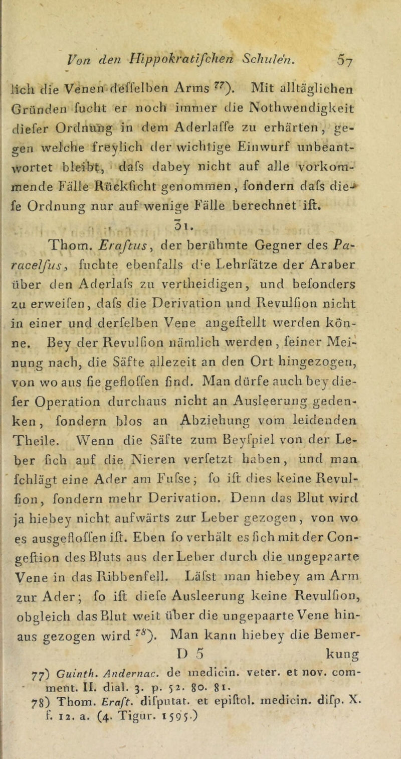 lieh die Venen defi'elben Arms Mit alltäglichen Gründen fucht er noch immer die Nothwendigkeit diefer OrdnuYig in dem AderlalTe zu erhärten, ge- gen welche freylich der wichtige Einwurf unbeant- Avortet bleibt, dafs dabey nicht auf alle vorkom- mende Fälle Rücklicht genommen, fondern dafs die-» fe Ordnung nur auf wenige F’älle berechnet ift. . , 01. Thom. Erafnis^ der berühmte Gegner des Pa~ racelfusi fuchte ebenfalls d'e Lehrfätze der Araber über den Aderlafs zu vertheidigen, und befonders zu erweifen, dafs die Derivation und Revulllon nicht in einer und derfelben Vene angeftellt werden kön- ne. Bey der Revulfion nämlich werden , feiner Mei-^ nung nach, die Säfte allezeit an den Ort hingezogen, von wo aus fie gefloffen find. Man dürfe auch bey die- fer Operation durchaus nicht an Ausleerung geden- ken , fondern blos an Abziehung vom leidenden Theile. Wenn die Säfte zum Beyfpiel von der Le- ber fich auf die Nieren verletzt haben, und man fchlägt eine Ader am Fufse j fo ift dies keine Revul- fion, fondern mehr Derivation. Denn das Blut wird ja hiebey nicht aufwärts zur Leber gezogen , von wo es ausgefloffen ift. Eben fo verhält es fich mit der Con- geftion des Bluts aus derLeber durch die ungepaarte Vene in das Ribbenfell. Läfst man hiebey am Arm zur Ader; fo ift diefe Ausleerung keine Revulfion, obgleich dasBlut weit über die ungepaarte Vene hin- aus gezogen wird Man kann hiebey die Bemer- D 5 kung 77) Cuinth. Andernac. de medicin. veter. et nov. com- ment. II. dial. 3. p. 52. go. gi. 7g) Thom. Kraft, difputat. et epiftol. medicin. difp. X. f. 12. a. (4. Tigur. 1595-)