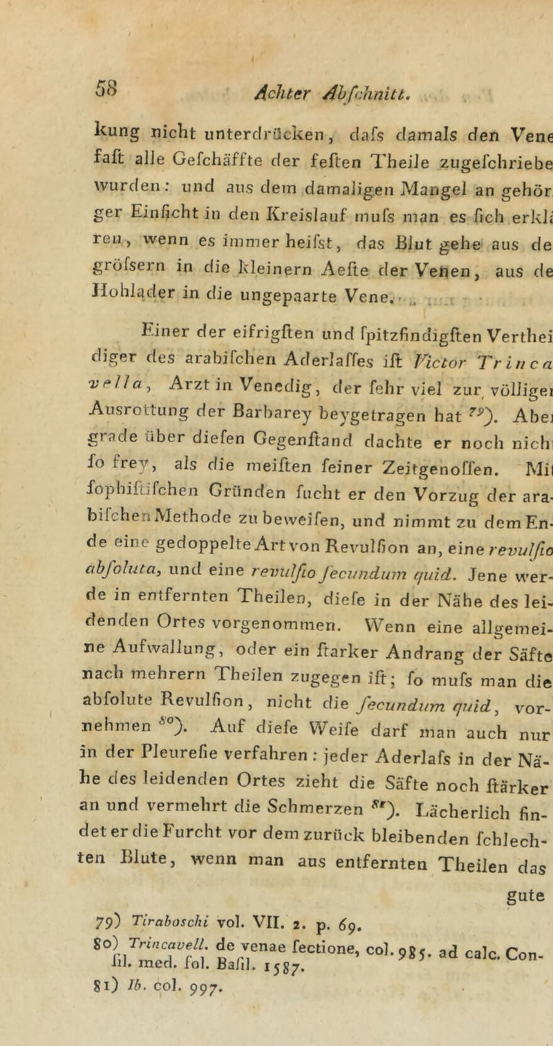 kung nicht unterdrücken, dafs damals den Vene faft alJe Gefchäffte der feften TheiJe zugefchriebe wurden: und aus dem damaligen Mangel an gehör ger Einficht in den Kreislauf mufs man es fich erkh reu, wenn es immer heifst, das Blut gehe aus de grüfsern in die kleinern Aeite derVefien, aus de Ilühlader in die ungepaarte Vene.-.,^ Einer der eifrigften und fpitzfindigften Verthei diger des arabifch'en Aderlaffes ill Fictor Tr in ca Ärztin Venedig, der fehr viel zur vülligei Ausrottung der ßarbarey beygetragen hat Abej grade über diefen Gegenftand dachte er noch nichi fo frey, als die meiften feiner Zeitgenoffen. Mil fophiftifchen Gründen fucht er den Vorzug der ara- bifchenMethode zubeweifen, und nimmt zu dem En- de eine gedoppelte Art von Revulfion an, eine revulßo abfolnta, und eine revxdfio Jecundum quid. Jene v\’er- de in entfernten Theilen, diefe in der Nähe des lei- denden Ortes vorgenommen. Wenn eine allgemei- ne Aufwallung, oder ein ftarker Andrang der Säfte nach mehrern Theilen zugegen iftj fo mufs man die abfolute Revulfion, fecundum quid, vor- nehmen Auf diefe Weife darf man auch nur in der Pleurefie verfahren ; jeder Aderlafs in der Nä- he des leidenden Ortes zieht die Säfte noch ftärker an und vermehrt die Schmerzen Lächerlich fin- det er die Furcht vor dem zurück bleibenden fchlech- ten Blute, wenn man aus entfernten Theilen das gute 79) Tiraboschi vol. VII. 2. p. 6^. sc) Trmca^eu de venae fectione, col.985. ad calc. Con- ln. men. lol. Bald, 1587. 81) Ib. col. 997.