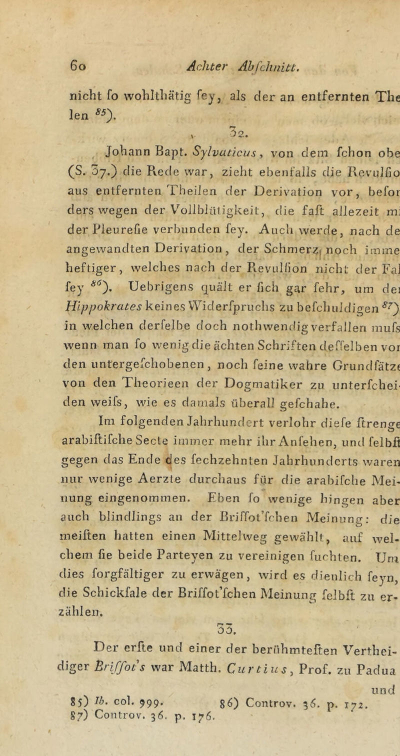 nicht fo wohlthätig fey, als der an entfernten The len «). , 32. ^ Johann Bapt. , von dem fchon obe (S. 07.) die Rede war, zieht ebenfalls die Revnlfio aus entfernten TheiJen der Derivation vor, befor ders wegen der V'^ollblüligkeit, die faft allezeit mj der Pleurefie verbunden fey. Auch werde, nach de angewandten Derivation , der Schmerzj noch imme heftiger, welches nach der R.evullion nicht der FaJ fey *0- Uebrigens quält er fich gar fehr, um dei Hijjpokrates keines Widerfpruchs zu befchuJdigen in welchen derfelbe doch nothwendig verfallen mufs wenn man fo wenig die ächten Schriften deffelben vor den untergefchobenen, noch feine wahre Grundfätze von den Theorieen der Dogmatiker zu iinterfchei' den weifs, wie es damals überall gefchahe. Im folgenden Jahrhundert verlohr diefe ftrense arabiftifche Seele immer mehr ihr Anfehen, und felbfi gegen das Ende ^es fechzehnten Jahrhunderts waren nur wenige Aerzte durchaus für die arabifche Mei- nung eingenommen. Eben fo wenige hingen aber auch blindlings an der ßriffot’fchen Meinung; die meifien hatten einen Mittelweg gewählt, auf wel- chem fie beide Parteyen zu vereinigen furhten. Um dies forgfältiger zu erwägen, wird es dienlich feyn, die Schickfale der Briffot’fchen Meinung felbft zu er- zähleir. 53. Der erfte und einer der berühmteften Verthei- diger Briffots war Matth. Curtins, Prof, zu Padua und 85) Ib. col. 999. Controv. 5^1. p. 172. 87) Controv. 36. p. 176.
