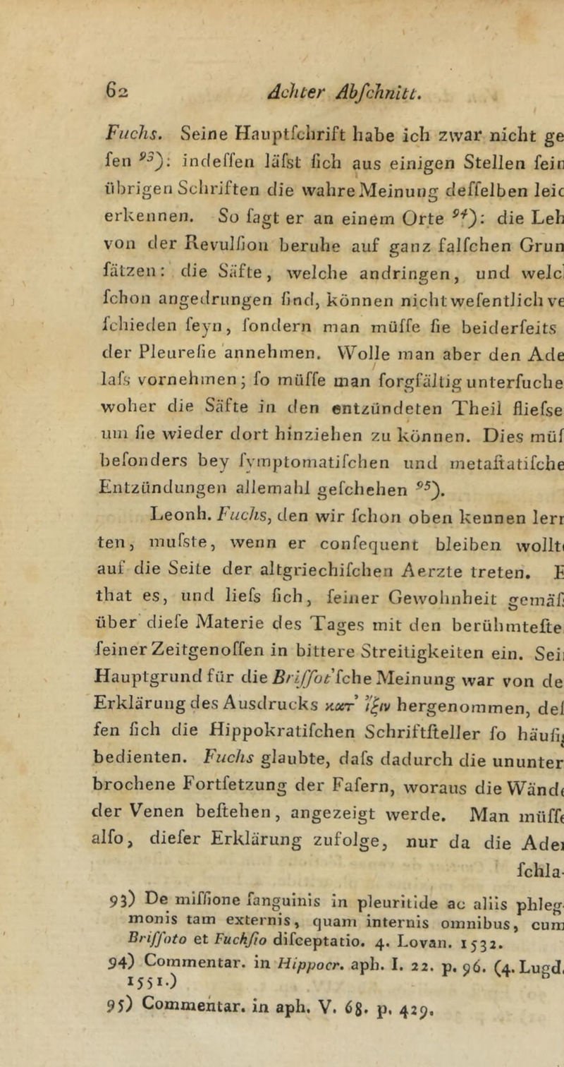 Fuchs. Seine Haiiptfchrift habe ich zwar nicht ge fen incleffeii läfst lieh aus einigen Stellen fein iibrigen Schriften die wahreMeinung deffelben leie erkennen. So fagt er an einem Orte die Leh von der Revulfion beruhe auf ganz faifchen Grün falzen: die Säfte, welche andringen, und weJci fchon angedrungen lind, können nichtwefentJich ve fchieden feyn, londern man müffe fie beiderfeits der Pleurelie annehmen. Wolle man aber den Ade lafs vornehmen; fo müffe man forgfältigunterfuche woher die Säfte in den entzündeten Theil lliefse t um fie wieder dort hinziehen zu können. Dies müf befonders bey fymptomatifchen und metaftatifche Entzündungen allemahl gefchehen Leonh. Imchs, den wir fchon oben kennen lerr ten, mufste, wenn er confequent bleiben wollti auf die Seite der altgriechifchen Aerzte treten. E that es, und liefs lieh, feiner Gewohnheit gemäf über diefe Materie des Tages mit den berühmtefte feiner Zeitgenoffen in bittere Streitigkeiten ein. Seii Hauptgrund für die R/i/Th^’fche Meinung war von de Erklärung des Ausdrucks x.or’ hergenommen, del fen fich die Hippokratifchen Schriftfteller fo häulij bedienten. Fuchs glaubte, dafs dadurch die ununter brochene Fortfetzung der Fafern, woraus die Wände der Venen beftehen, angezeigt werde. Man müffe alfo, diefer Erklärung zufolge, nur da die Adei fchla- 93) De mifllone fanguinis in pleurltlde ac allls phleg monis tarn externis, quam internis Omnibus, cum Briffoto et FttcAyio difeeptatio. 4. Lovan. 1533. 94) Comrnentar. in Hippocr. aph. I. 22. p. 96. (4.LugcI, 1551-) 95) Comrnentar. in aph. V. 65, p. 429.