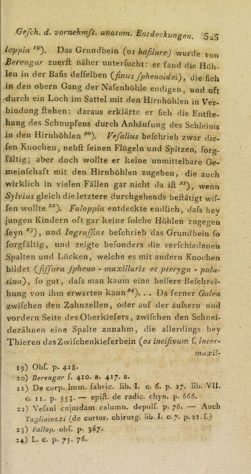 lojjpia Das Grandbein (os bdfdare) wurde von Berengar zuerlt näher iinterfucht: er fand die Höh- len in der Bafis deffelben {finus fphenoidei), die ßch in den obern Gang der Nafenhöhle endigen, und oft durch ein Loch im Sattel mit den HirnhöhJen in Ver- bindung flehen: daraus erklärte er fich die Entfte- hung des Schnupfens durch Anhäufung des Schleims in den Hirnhöhlen ^°). Vefaüus befchrieb zwar die- i fen Knochen^ nebft feinen Flügeln und Spitzen, forg- fältig; aber doch wollte er keine unmittelbare Ge- ■ meinfchaft mit den Hirnhöhlen zugeben, die auch wirklich in vielen Fällen gar nicht da ift^^), wenn gleich die letztere durchgehends beitätigt wif- fen wollte Faloppia entdeckte endlich, dafs bey jungen Kindern oft gar keine folche Höhlen zugegen feyn , und Ingraffias befchrieb das Grundbein fo forgfältig, und zeigte befonders die verfchiedenen Spalten und Lücken, welche es mit andern Knochen bildet (^ßffura Jpheno - maxillaris et pterygo - palu- tina')j fo gut, dafs man kaum eine beffere Befchrei- bung von ihm erwarten kann*^). . . Da ferner Qalen zwifchen den Zahnzellen, oder auf der äufsern und vordem Seite des Oberkiefers, zwifchen den Schnei- ( dezähnen eine Spalte annahm, die allerdings bey ‘ Thieren dasZwifchenkieferbein (o^ incifivum f. inter- max'd- 19) Obf. p. 428. I 20) Berengar f. 410. a. 4*7* 21) De corp. hum. fabric. lib. I. c. 6. p. 27. lib. VII. c. II. p. 55 5* — epilt. de radic. chyn. p. 666. 22) Vefani cujusdam calumn. depulf. p. 76. — Auch Tagliacozzi (de curtor. Chirurg, lib. I. c. 7. p. 2l.f.) 23) Fallop. obf. p. 3^7* 24) L. c. p. 75. 7^&gt;.