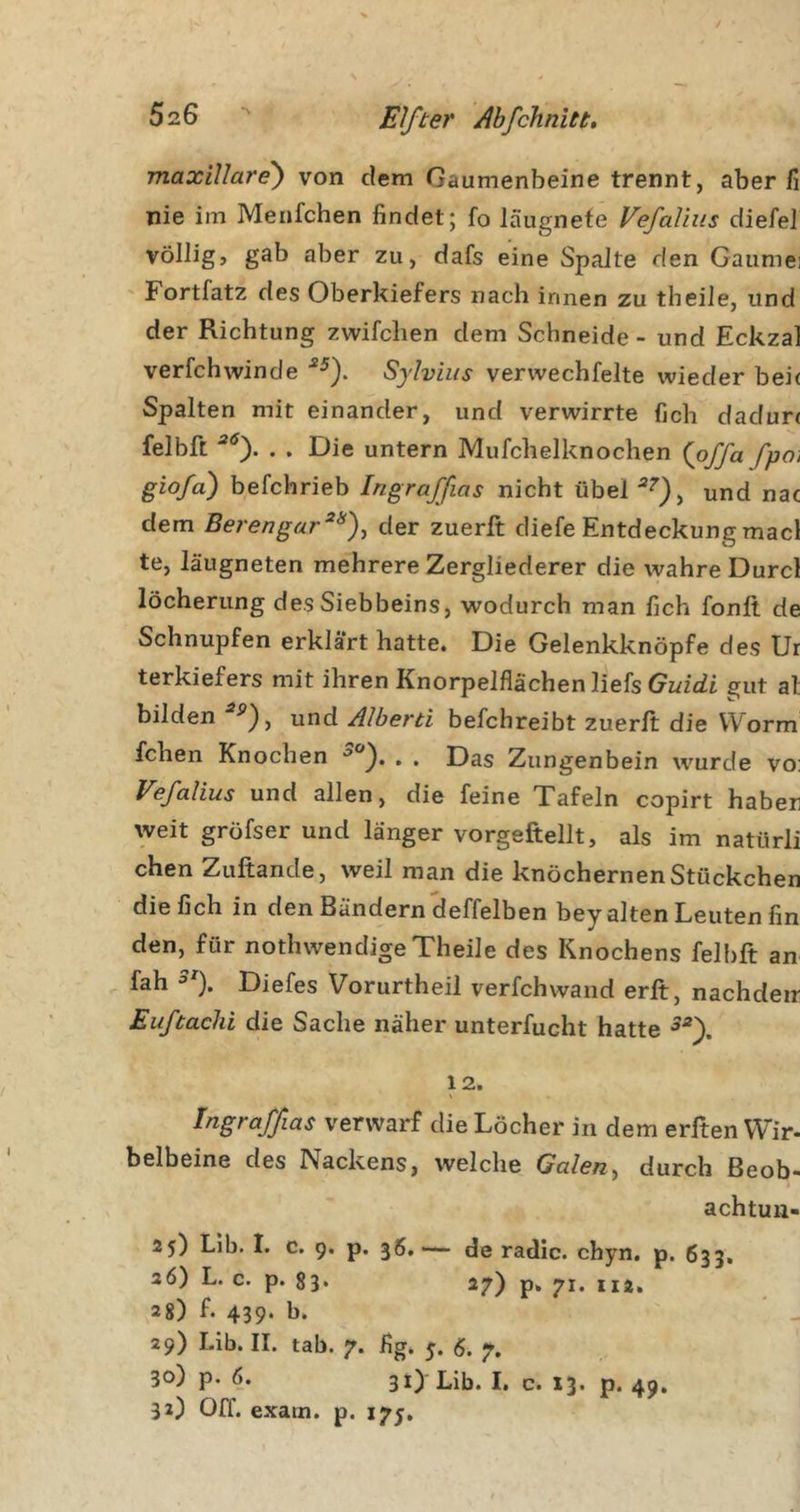 maxiUare') von dem Gaumenbeine trennt, aber fi nie im Menfchen findet; fo läugnefe Vefaliiis diefel völlig, gab aber zu, dafs eine Spalte den Gaumei Fortfatz des Oberkiefers nach innen zu theile, und der Richtung zwifchen dem Schneide - und Eckzal verfchwinde ■*^). Sylvins vervvechfelte wieder bei( Spalten mit einander, und verwirrte fich dadun felbft . . Die untern Mufchelknochen {pffa fpoi giofa) befchrieb Ingraffias nicht übel und nac dem Berengar^^)^ der zuerft diefe Entdeckung macl te, läugneten mehrere Zergliederer die wahre Durcl löcherung des Siebbeins, wodurch man fich fonlt de Schnupfen erklärt hatte. Die Gelenkknöpfe des Ur terkiefers mit ihren Knorpelflächen liefs Guidi gut at bilden ntid Alberti befchreibt zuerft die Worm fchen Knochen . . Das Zungenbein wurde vo: Vefalius und allen, die feine Tafeln copirt haber weit gröfser und länger vorgeftellt, als im natürli chen Zuftande, weil man die knöchernen Stückchen die fich in den Bändern deffelben bey alten Leuten fin den, für nothwendige Theile des Knochens felbft an fah Diefes Vorurtheil verfchwand erft, nachdeir Euftachi die Sache näher unterfucht hatte 12. ingraffias verwarf die Löcher in dem erften VVir- belbeine des Nackens, welche Galen^ durch ßeob- achtun- 25) Lib. I. c. 9. p. 36.— de radic. chyn. p. 633. 26) L. c. p. 83. 27) J12, 28) f. 439. b. 29) Lib. II. tab. 7. fig. 5. (5. 30) p. 6. 31) Lib. I. c. 13. p. 49. 32) Off. exam. p. 175.