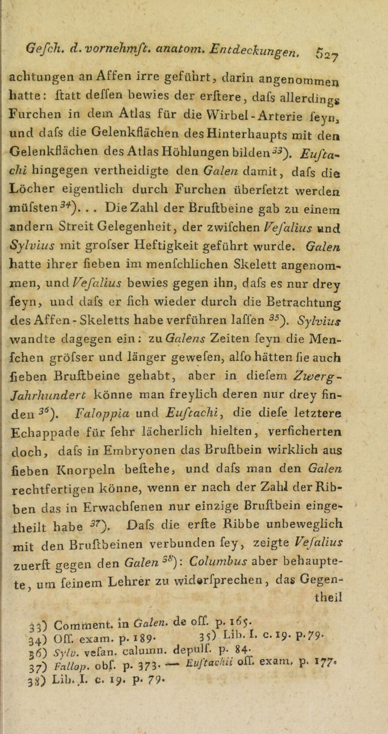 achtungen an Affen irre geführt, darin angenommen batte: ftatt deffen bewies der erftere, dafs allerdings Furchen in dein Atlas für die Wirbel-Arterie feyn, und dafs die Gelenkflächen des Hinterhaupts mit den Gelenkflächen des Atlas Höhlungen bildenEufta^ chi hingegen vertheidigte den Galen damit, dafs die t Löcher eigentlich durch Furchen überfetzt werden müfsten^'^). . . Die Zahl der Bruftbeine gab zu einem andern Streit Gelegenheit, der zwifchen Fefalius und Sylvias mit grofser Heftigkeit geführt wurde. Galen ( hatte ihrer flehen im menfchlichen Skelett angenom- men, uxxdVefalius bewies gegen ihn, dafs es nur drey feyn, und dafs er fleh wieder durch die Betrachtung des Affen - Skeletts habe verführen laflen Sylvias wandte dagegen ein; 7.\xGalens Zeiten feyn die Men- , fchen gröfser und länger gewefen, alfo hätten fle auch flehen Bruftbeine gehabt, aber in diefem Zwerg- Jahrhundert könne man freylich deren nur drey fin- den Faloppia und Euftachi^ die diefe letztere Echappade für fehr lächerlich hielten, verficherten ' doch, dafs in Embryonen das Bruftbein wirklich aus flehen Knorpeln beftehe, und dafs man den Galen rechtfertigen könne, wenn er nach der Zahl derRib- ben das in Erwachfenen nur einzige Bruftbein einge- i theilt habe ^0* Ribbe unbeweglich mit den Bruftbeinen verbunden fey, zeigte Vefalius \ zuerft gegen den Galen Columhus aber behaupte- te um feinem Lehrer zu widerfprechen, das Gegen- theil 35) Comment. ln Gaten, de off. p. 165. , 34) Off. exam. p. i89- 3 5) Llh- c. 19. p.79* ' 36) Sylv. vefan. calumn. depülf. p. 84- i 37) Fallap. obf. p. 373- — Euftadüi off. exam. p. 177.