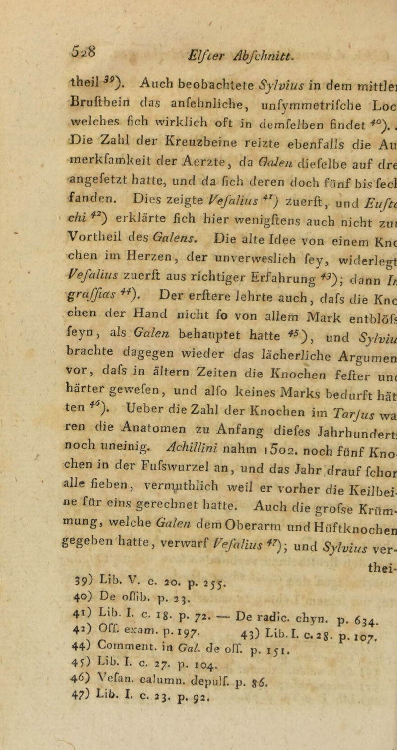 theil Auch beobachtete Sylvius in dem mittlei Brufibein das anfehnliche, unfvmmetrifche Loc welches fich wirklich oft in demfelben findet ^°). . •JDie Zahl der Kreuzbeine reizte ebenfalls die Au inerkfamkeit der Aerzte, da Gcden diefelbe auf dre angefetzt hatte, und da fich deren doch fünf bis fecl fanden. Dies zeigte Vefalius zuerlt, und Eiifu ' chi erklärte fich hier wenigftens auch nicht zui Vortheil des Galens. Die alte Idee von einem Knc chen im Herzen, der unverweslich fey, widerlegt Vefalius zuerft aus richtiger Erfahrung dann h 'graffias Der erftere lehrte auch, dafs die Kno chen der Hand nicht fo von allem Mark entblöfs feyn, als Galen behauptet hatte und Sylviu brachte dagegen wieder das lächerliche Argumen vor, dafs in altern Zeiten die Knochen felter unc härter gewefen, und alfo keines Marks bedurft hat ten ^ ). Ueber die Zahl der Knochen im Tarjus wa ren die Anatomen zu Anfang diefes Jahrhundert; noch uneinig. Achillini nahm i5o2. noch fünf Kno- chen in der Fufswurzel an, und das Jahr'drauf fchor alle fieben, vern-^uthlich weil er vorher die Keilbei- ne für eins gerechnet hatte. Auch die grofse Krüm- mung, welche Galen dem Oberarm und Hüftknochen gegeben hatte, verwarf Vefalius und Sylvius ver- 39) Lib. V. c. 20. p. 255. 40) De ofHb. p. 23. 41) Lib. I. c. lg. p. 72. — De radic. chyn. p. 40 Off. exam. p.197. 43) Lib. I. c. 2g. p. 44) Comment. in GaL de off. p. 151. 45) Lib. I. c. 27. p. 104. 46) Vefan. calumn. depulf. p. g6. 47) Lib. I. c. 23. p. 92. thei- 634. 107.