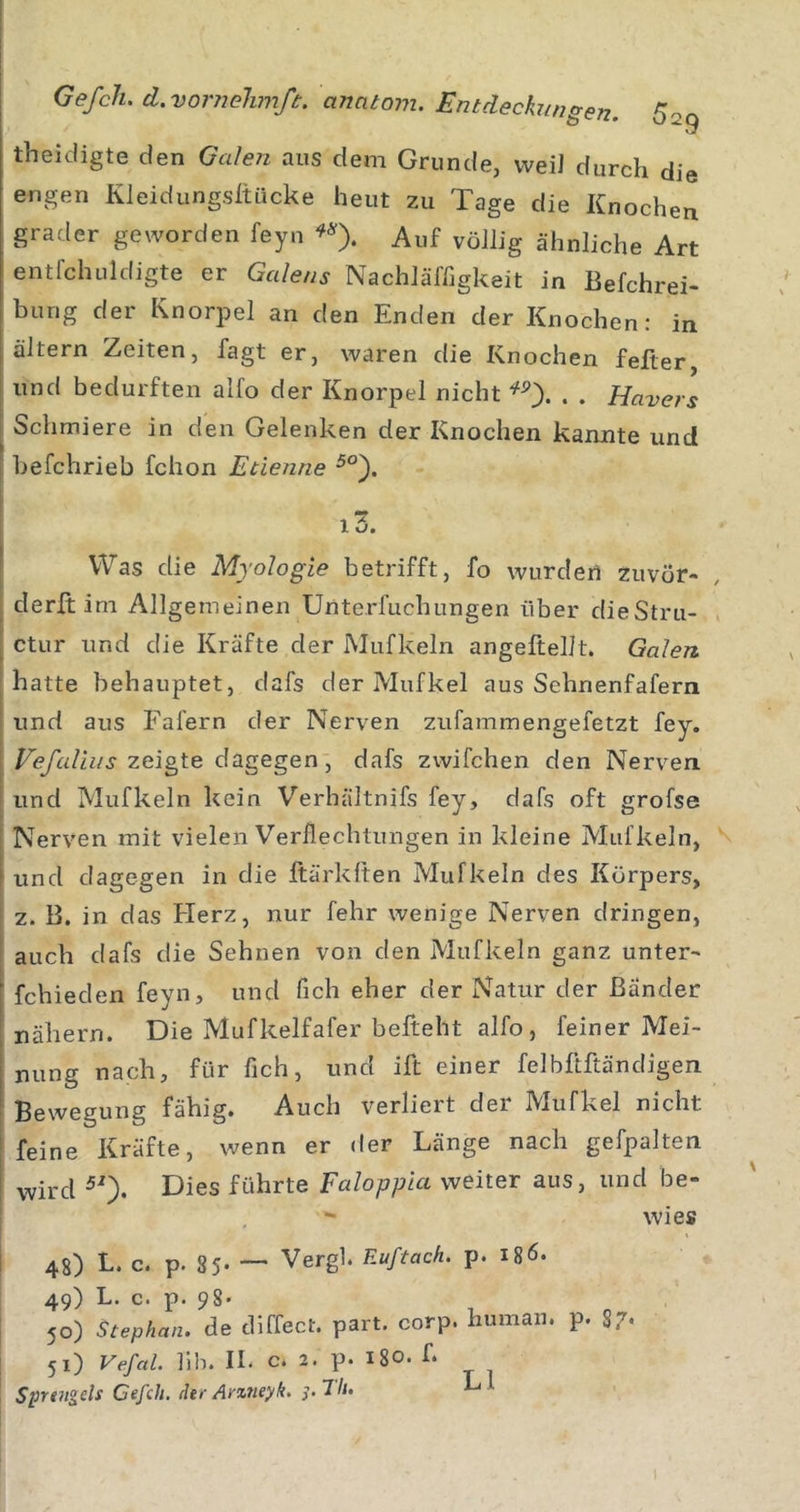 C7 theidigte den Galen aus dem Grunde, weil durch die engen Kleidiingsitücke heut zu Tage die Knochen grader geworden feyn Auf völlig ähnliche Art entfchuldigte er Galens Nachläffigkeit in Befchrei- bung der Knorpel an den Enden der Knochen: in altern Zeiten, fagt er, waren die Knochen feßer, j und bedurften alfo der Knorpel nicht ^0- • • Hävers Schmiere in den Gelenken der Knochen kannte und befchrieb fchon Etienne 1 Was die Myologie betrifft, fo wurden zuvör- derßim Allgemeinen Unterfuchungen über dieStru- ctur und die Kräfte der Mufkeln angeftellt. Galen hatte behauptet, dafs der Mufkel aus Sehnenfafern und aus Fafern der Nerven zufammengefetzt fey. Vefaliiis zeigte dagegen, dafs zwifchen den Nerven und Mufkeln kein Verhältnifs fey, dafs oft grofse Nerven mit vielen Verflechtungen in kleine Mufkeln, und dagegen in die ftärklten Mufkeln des Körpers, z. B. in das Eierz, nur fehr wenige Nerven dringen, auch dafs die Sehnen von den Mufkeln ganz unter- fchieden feyn, und fich eher der Natur der Bänder nähern. Die Mufkelfafer befteht alfo , feiner Mei- nung nach, für fich, und ift einer felbftftändigen Bewegung fähig. Auch verliert der Mufkel nicht feine Kräfte, wenn er der Länge nach gefpalten wird ^0- führte Faloppta weiter aus, und be- wies ! 48) L. c. p. 85. Vergh Euftach. p. igö. 49) L. c. p. 98* [ 50) Stephan, de diffect. part. corp. human, p. 87* t 51) Vefal. lib. IL c. 2. p. l80* E ! Sprtngds Cefch, dtr Arzneyk. 7/i.