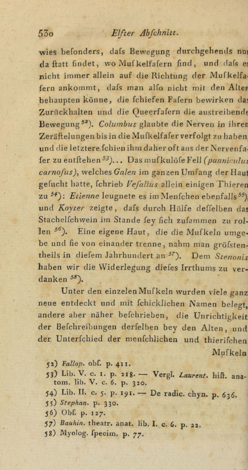 wies befonders, dafs Bewegung durchgebends nui da ftatt findet, wo Mufkelfafern find, und dafs e^ nicht immer allein auf die Richtung der MufkeJfa- fern ankommt, dafs man alfo nicht mit den Alten behaupten könne, die fchiefen Fafern bewirken daj Zuriickhalten und die Queerfafern die austreibende BewegungColumbus glaubte die Nerven in ihrer] Zerältelungen bis in die Miifkelfafer verfolgt zu haben, und die letztere fchieu ihm daher oft aus derNervenfa- fer zu entftehen .. Das mufkulöfe Fell (panniciilm carnofiis)^ welches Gn/e/z im ganzen Umfang der Haut gefucht hatte, fchrieb Eefaliiis allein einigen Thieren zu Etlenne leugnete es imMenfchen ebenfalls^^), und Koyter zeigte, dafs durch Hülfe deffelben das Stachelfchwein im Stande fey fich zufammen zu rol- len Eine eigene Haut, die die Mufkeln umge- be und fie von einander trenne, nahm man gröfsten- theils in diefem Jahrhundert an Dem Stenonis haben wir die Widerlegung diefes Irrthums zu ver- danken Unter den einzelenMufkeln wurden viele ganz neue entdeckt und mit fchicklichen Namen belegt, andere aber näher befchrieben, die Unrichtigkeit der Befchreibungen derfelben bey den Alten und der; Unterfchied der menfchlichen und thierifchen Mufkeln 52) Fallop. obf. p. 411. 53) Lib. V. c. I. p. Jig. —- Vergl. Laurent, hift. ana- tom. lib. V. c. 6. p. 320. 54) Lib. II. c. 5. p. i&lt;^i. — De radic. chyn. p. 636. 55) Stephan, p. 3 30. 56) Obf. p. 127. 57) Bauhin. theatr. anat. lib. I. c. 6. p. 22. 58) Myolog. fpecim. p. 77.