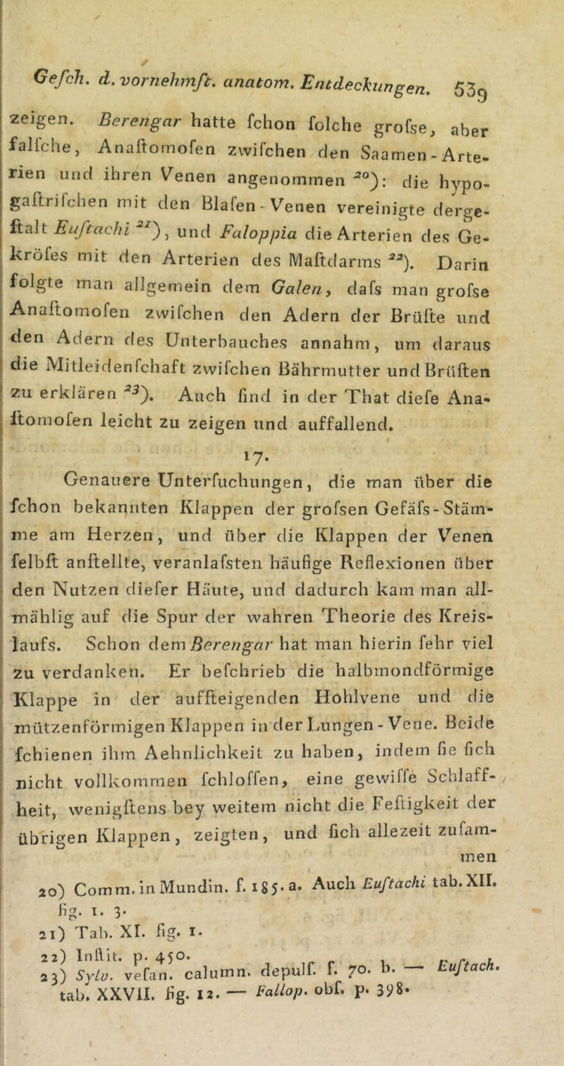 * Gefch, d.vornehmß. anatom. Entdeckungen. SSg zeigen. Berengar fchon folche grofse, aber fallche, Anaftomofen zwifchen den Saamen-Arte- rien und ihren V^enen angenommen ^°): die hypo- gaftrifchen mit den Blafen - V'^enen vereinigte derge- ftalt Eufcacln und Faloppia die Arterien des Ge- kröfes mit den Arterien des Maftdarms Darin ; folgte man allgemein dem Galen, dafs man grofse j Anaftomofen zwifchen den Adern der Brülle und den Adern des ünterbauches annahm, um daraus I die Mitleidenfchaft zwifchen Bährmutter und Brüllen I zu erklären ^5). Auch find in der That diefe iVna- i llomofen leicht zu zeigen und auffallend. ! 17- Genauere Unterfiichungen, die man über die 1 fchon bekannten Klappen der grofsen Gefafs-Stäm- me am Herzen, und über die Klappen der V^enen felbll anllellte, veranlafsten häufige Reflexionen über den Nutzen diefer Häute, und dadurch kam man all- mählig auf die Spur der wahren Theorie des Kreis- laufs. Schon dem Berengar hat man hierin fehr viel zu verdanken. Er befchrieb die halbmondförmige Klappe in der auffteigenden Hohlvene und die mützenförmigen Klappen in der Lungen - Vene. Beide fchienen ihm Aehnlichkeit zu haben, indem fie fich nicht vollko?nmen fchloffen, eine gewiffe Schlaff- heit, wenigftens bey weitem nicht die Feftigkeit der übrigen Klappen, zeigten, und fich allezeit zufam- men l 2o) Comm, in Mundin. f. •^'^ch Euftachi tab.XII. fig- t- 3- 21) Tab. XI. fig. I* 22) Inllit. p. 450. , r u tab. XXVil. fig. 12. — eallop. obf. p. 3i&gt;8. Euftach.