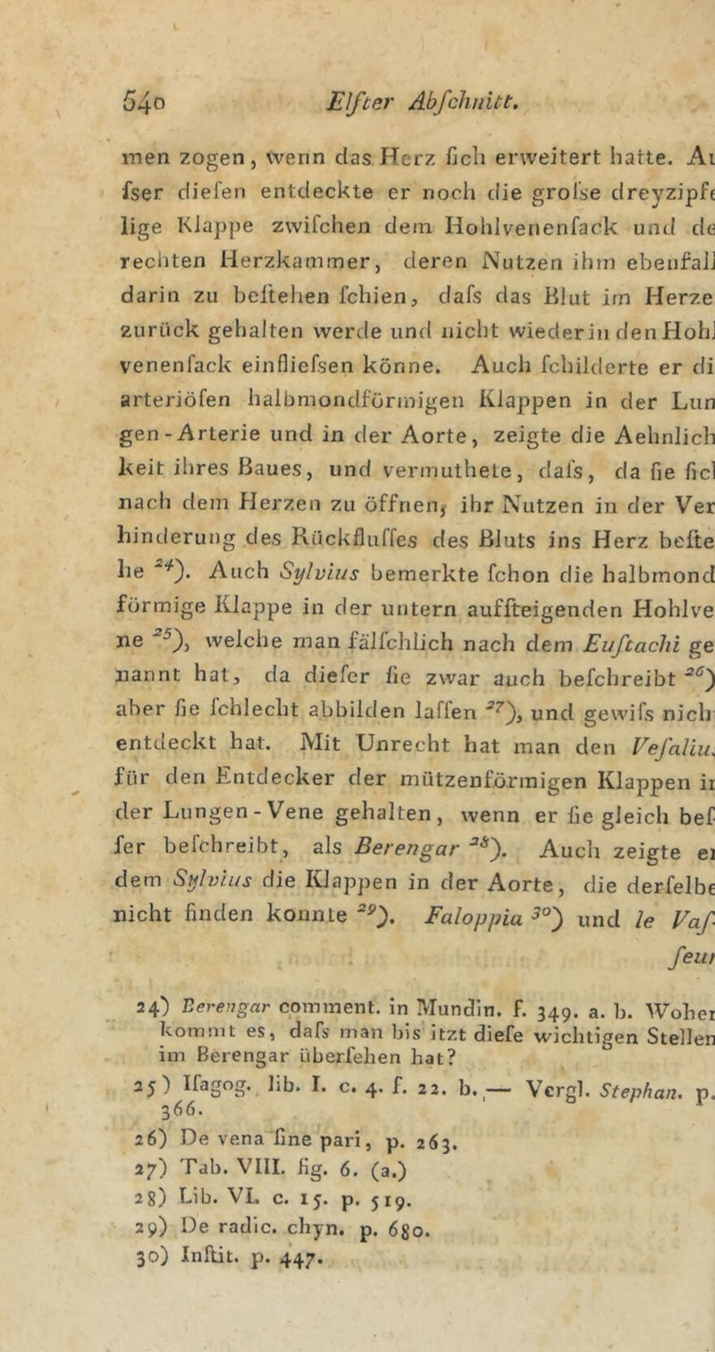 Elfter Ab fehl litt. raen zogen, wenn das Herz fich erweitert hatte. Ai fser dielen entdeckte er noch die grolse dreyzipfc lige Klappe zwifchen dem Hohlvenenfack und de rechten Herzkammer, deren Nutzen ihm ebeufaiJ darin zu beltehen fehlen, dafs das Blut im Herze zurück gehalten werde und nicht wiederin den HohJ venenfack einfliefsen könne. Auch fchilderte er di arteriöfen halbmondförmigen Klaj^pen in der Lun gen-Arterie und in der Aorte, zeigte die Aehnlich keit ihres Baues, und vermuthete, dafs, da fie fiel nach dem Herzen zu öffneiij ihr Nutzen in der Ver Linderung des Rückfluffes des Bluts ins Herz belle he Auch Sylvias bemerkte fchon die halbmond förmige Klappe in der untern auflteigenden Hohlve welche man fällchlich nach dem Euftachi ge nannt hat, da diefer fie zwar auch befchreibt aber fie fchlecht abbilden laffen und gewifs nicli entdeckt hat. Mit Unrecht hat man den Vefaliu. für den Entdecker der mützenförraigen Klappen ii der Lungen-Vene gehalten, wenn er fie gleich bef fer befchreibt, als Berengar ^0- Auch zeigte ei dem Sylvias die Klappen in der Aorte, die derfelbe nicht finden konnte ^0* Faloppia^°^ und le Vaf fern 24) Berengar comment. in Mundin. f. 349. a. b. Woher kommt es, dafs man bis itzt diefe wichtigen Stellen im Berengar überfehen hat? 25) h c. 4. f. 22. b.- Vcrgl. Stephan, p. 366. 26) De vena“fine pari, p. 263. 27) Tab. VHI. fig. 6. (a.) 28) Lib. VL c. 15. p. 519. 29) De radle, chyn. p. 680. 30) Inftit. p. 447.