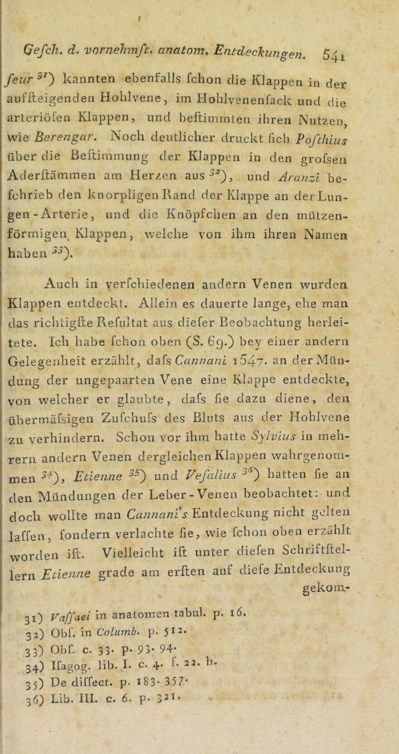 f Qefcli, d. vnrnelimft. cinatom. Entdeckungen. 641 feur^^') kannten ebenfalls fchon die Klappen in der auffteigenden Hohlvene, im Hohlvenenl'ack und die arteriöl’en Klappen, und beltimmten ihren Nutzen, wie Berengar. Noch deutlicher druckt lieh Pofehius über die Beftimmung der Klappen in den grofsen Aderftämmen am Herzen aus^^), und Aranzi be- fchrieb den knorpligen Rand der Klappe an der Lun- gen-Arterie, und die Knöpfchen an den mützen- förmigen Klappen, welche von ihm ihren Namen haben Auch in verfchiedenen andern Venen wurden Klappen entdeckt. Allein es dauerte lange, ehe man das richtiglte Refultat aus diefer Beobachtung herlei- tete. Ich habe fchon oben ^S. 69.) bey einer andern Gelegenheit erzählt, dafs Cn«/7a72i an der Mün- dung der ungepaarten Vene eine Klappe entdeckte, von welcher er glaubte, dafs fie dazu diene, den übermäfsigen Zufchufs des Bluts aus der Hohlvene zu verhindern. Schon vor ihm hatte Sylvias in meh- rern andern Venen dergleichen Klappen walirgenom- men Etienne und Vefalius hatten fie an den Mündungen der Leber-Venen beobachtet: und doch wollte man Cannanis Entdeckung nicht gelten laffen, fondern verlachte fie, wie fchon oben erzählt worden ift. Vielleicht ift unter diefen Schriftltel- lern Etienne grade am erften auf diefe Entdeckung gekoni- 31) Vaffaei in anatomen tabul. p. 16. 32) Obf. in Columb. p. 512. 33) Obf. c. 33- P- 93' 94* 34) Ifagog. lib. I. c. 4. f* 22. b. 35) De diffect. p. i83* 357*