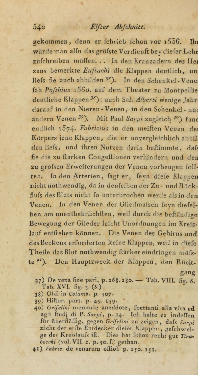 gekommen, denn er fchrieb fchon vor i536. Ihi würde man alfo das gröfste Verdienft bey diefer Lehr zufchreiben miiffen. . . In den Kranzadern des liej zens bemerkte Euftachi die Klappen deutlich, un liefs fie auch abbilden In den Schenkel-Venei fall Poßhlus i56o. auf dem Theater zu MontpeJlie deutliche Klappen auch Sal. Alberti wenige Jahn darauf in den Nieren - Venen, in den Schenkel - unc andern Venen Mit Paul Sarpi zugleich fanc endlich Fabricius in den meiften Venen dej Körpers jene Klappen, die er unvergleichlich abbiJ den liefs, und ihren Nutzen darin beftimmte, dah fie die zu ftarken Congeftionen verhindern und den zu grofsen Erweiterungen der Venen Vorbeugen foll- ten. In den Arterien, fagt er, feyn diefe Klappen nicht nothwendig, da in denfelben derZu- undRack- flufs des Bluts nicht fo unterbrochen werde als in den Venen. In den Venen der Gliedmafsen feyn diefel- ben am unentbehrlichften, weil durch die beftändige Bewegung der Glieder leicht Unordnungen im Kreis* lauf entftehen können. Die Venen des Gehirns und des Beckens erforderten keine Klappen, weil in diefe Theile das Blut nothwendig ftärker eindringen müfs- te Den Hauptzweck der Klappen, den Rück- gang 37) De vcna fine pari, p. 26s. 2So* — Tab. VIII. hg. 6, Tab. XVI. fig. 3.(S.) 38) Obf. in Columb. p. 507. 39) Hiftor. part. p. 49. 159. ’ 40) Grifelini memorie aneddote, fpettanü alla vita ed agli ftudj di P. Sarpi^ p. 14. Ich halte es indeffen für üherflüfllg, gegen Grifelini zu zeigen, dafs Sarpi nicht der elfte Entdecker diefer Klapjien , gefchwei- ge de.c Kreislaufs ift. Dies hat fchon recht gut T/ra- boschi (vol. VII. 2. p. 50. f.) gethan. 41) Fabric. de venarura oftiol. p. 150. 151.