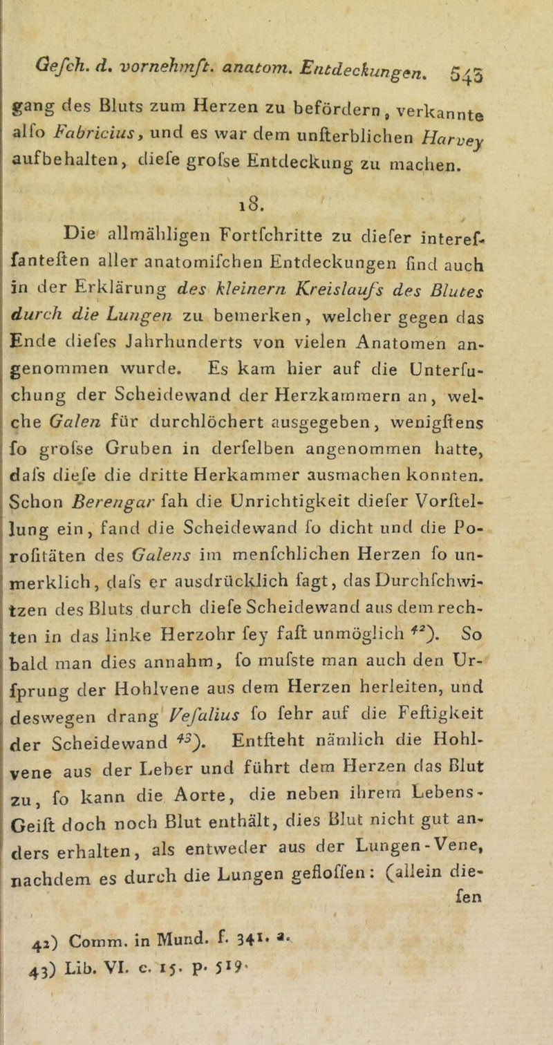 gang des Bluts zum Herzen zu befördern, verkannte alfo Fabriciusy und es war dem unfterblichen Harvey aufbehalten, diefe grofse Entdeckung zu machen. 18. Die allmähligen Fortfehritte zu cliefer interef* [ fanteften aller anatomifchen Entdeckungen find auch in der Erklärung des kleinern Kreislaufs des Blutes durch die Lungen zu bemerken, welcher gegen das i Ende diefes Jahrhunderts von vielen Anatomen an- genommen wurde. Es kam hier auf die ünterfu- I chung der Scheidewand der Herzkammern an, wel- I che Galen für durchlöchert ausgegeben, wenigftens fo grofse Gruben in derfelben angenommen hatte, dafs die/e die dritte Herkammer ausmachen konnten. Schon Berengar fah die Unrichtigkeit diefer Vorftel- lung ein, fand die Scheidewand fo dicht und die Po- rofitäten des Galeiis im menfchlichen Herzen fo un- merklich, dafs er ausdrücklich fagt, das Durchfehwi- tzen des Bluts durch diefe Scheidewand aus dem rech- ten in das linke Herzohr fey faft unmöglich So bald man dies annahm, fo mufste man auch den Ur- fpruug der Hohlvene aus dem Herzen herleiten, und deswegen drang Vefalius fo fehr auf die Feftigkeit der Scheidewand Entfteht nämlich die Hohl- vene aus der Leber und führt dem Herzen das Blut zu, fo kann die Aorte, die neben ihrem Lebens- Geift doch noch Blut enthält, dies Blut nicht gut an- ders erhalten, als entweder aus der Lungen-Vene, nachdem es durch die Lungen gefloffen: (allein die- fe n 1 ' I 42) Comm. in Mund. f. 34** 43) Lib. VI. e. 15. p. 5*9-