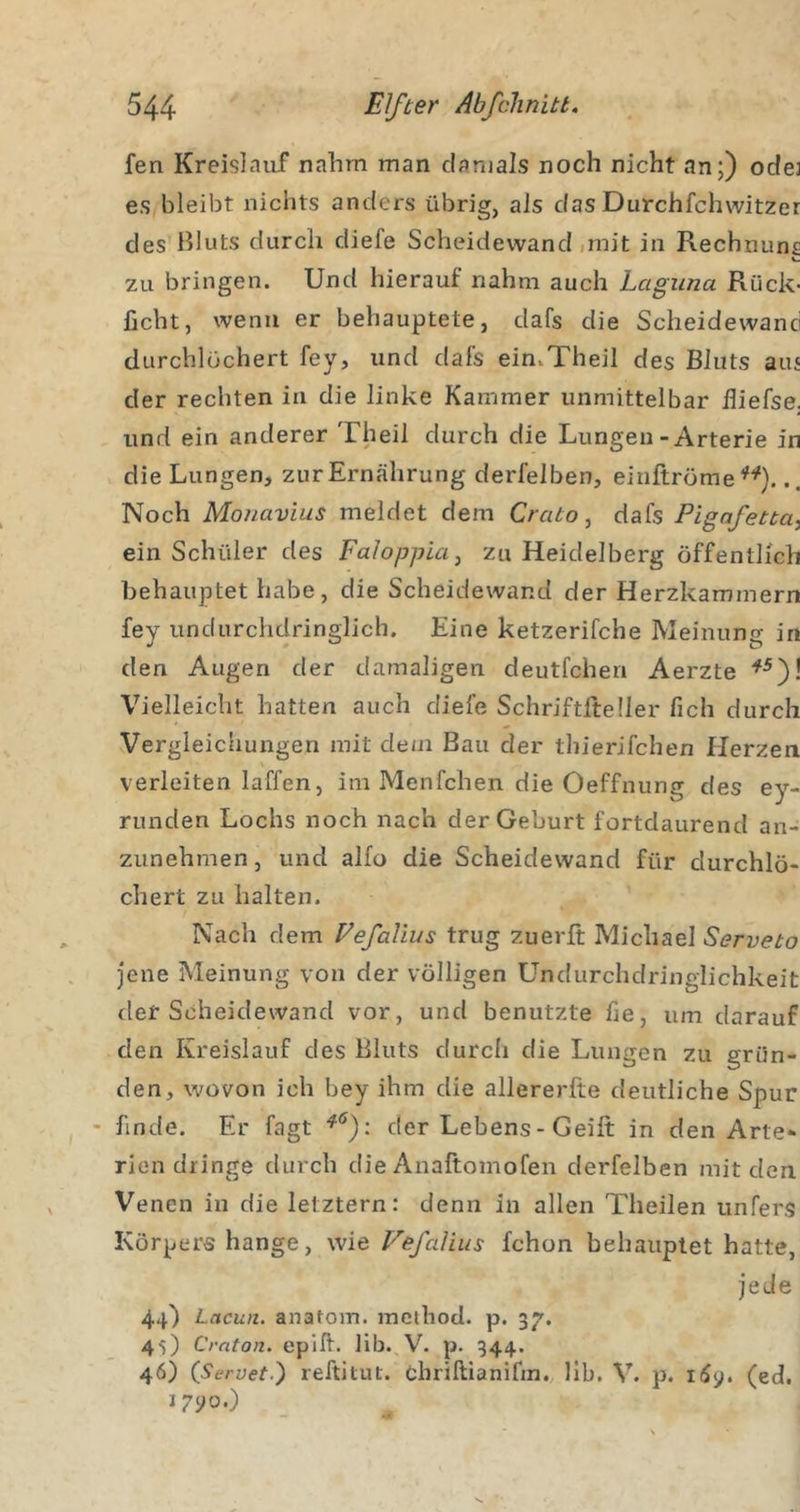 fen Kreislauf nahm man damals noch nicht an;) odej es bleibt nichts anders übrig, als das Durchfchwitzer des Bluts durch diefe Scheidewand iinit in Rechnung zu bringen. Und hierauf nahm auch Laguna Rück- licht, wenn er behauptete, dafs die Scheidewand durchlöchert fey, und dafs ein.Theil des Bluts ans der rechten in die linke Kammer unmittelbar Biefse. und ein anderer Theil durch die Lungen-Arterie in die Lungen, zur Ernährung derfelben, einftröme . Noch Moiiavius meldet dem Crato ^ dafs Pigafetta.^ ein Schüler des FaloppicLj zu Heidelberg öffentlich behauptet habe, die Scheidewand der Herzkammern fey undurchdringlich. Eine ketzerifche Meinung in den Augen der damaligen deutfchen Aerzte Vielleicht hatten auch diefe Schriftlteller fich durch Vergleichungen mit dem Bau der thierifchen Herzen verleiten laffen, im Menfchen die Oeffnung des ey- rimden Lochs noch nach der Geburt fortdaurend an- zunehmen , und alfo die Scheidewand für durchlö- chert zu halten. Nach dem Eefalius trug zuerft Michael Serveto jene Meinung von der völligen Undurchdringlichkeit der Scheidewand vor, und benutzte fie, um darauf den Kreislauf des Bluts durch die Lungen zu grün- den, wovon ich bey ihm die allererlte deutliche Spur - finde. Er fagt der Lebens - Geift in den Arte- rien dringe durch die Anaftomofen derfelben mit den Venen in die letztem: denn in allen Theilen unfers Körpers hange, wie Vefalius fchon behauptet hatte, jede 44) Lacun. anatom. mcihod. p. 37. 45) Crnton. epik. 11b., V. p. 344. 46) {Servetl) reftitut. chrillianifin., llb. V. p. i(5y. (ed. i7yo.)